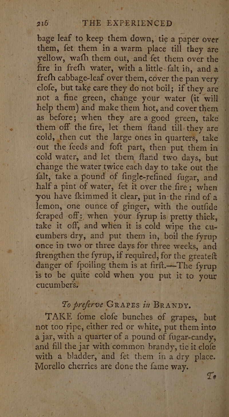 \ 216 ‘THE EXPERIENCED them, fet them in a warm place till they are as before; when they are a good green, take cold water, and let them ftand two days, but change the water twice each day to take out the half a pint of water, fet it over the fire; when lemon, one ounce of ginger, with the outfide cumbers dry, and put them in, boil the fyrup once in two or three days for three weeks, and ftrengthen the fyrup, if required, for the greateft danger of fpoiling them is at firft.—-The fyrup cucumbers, To preferve GRAPES iz BRANDY. TAKE fome clofe bunches of grapes, but not too ripe, either red or white, put them into and fill the jar with common brandy, tic it clofe - Morello cherries are done the fame way. Te