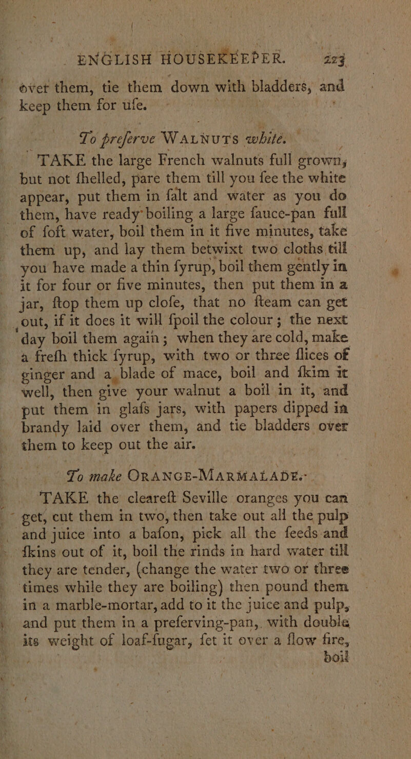 2 “= ; ovet them, tie them ‘down with bladders, and To preprve Wariurs white. TAKE the large French walnuts full grown, but not fhelled, pare them till you fee the white appear, put them in falt and water as you do them, have ready boiling a large fauce-pan full them up, and lay them betwixt two cloths till you have made a thin fyrup, boil them gently i in it for four or five minutes, then put them in a a frefh thick fyrup, with two or three flices of ginger and a_blade of mace, boil and fkim it well, then give your walnut a boil in it, and put ‘them in glafs jars, with papers dipped in brandy laid over them, and tie bladders over them to keep out the air. | pani &amp; make ORANGE-MARMALADEs. TAKE the cleareft Seville oranges you can they are tender, (change the water two or three in a marble-mortar, add to it the juice and pulp, and put them in a preferving-pan,. with double its weight of loaf-fugar, iat it over a flow fire, OOH #