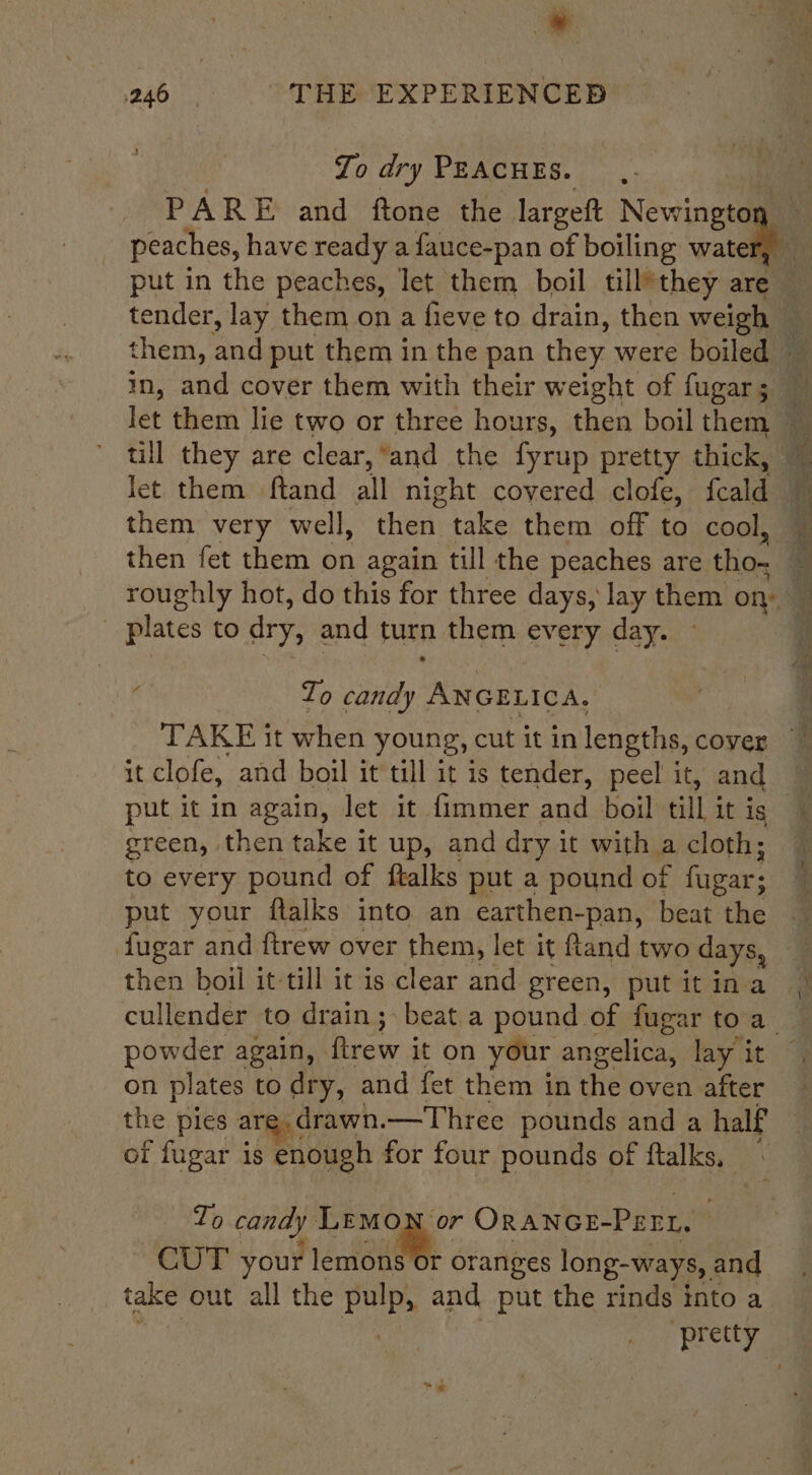 ~ 246 THE EXPERIENCED To dry PEACHES. PARE and ftone the largett Nv peaches, have ready a fauce-pan of boiling wate put in the peaches, let them boil till*they are — tender, lay them on a fieve to drain, then weigh _ them, ‘and put them in the pan they were boiled in, and cover them with their weight of fugar; let them lie two or three hours, then boil them “ till they are clear, ‘and the fyrup pretty thick, ~ let them ftand all night covered clofe, fale Bt them very well, then. take them off to cool, ~ then fet them on again till the peaches are tho Ss roughly hot, do this for three days, lay them on ' plates to dry, and furn them every day. ‘ Zo candy Anca we TAKE it when young, cut it in lengths, cover it clofe, and boil it till it is tender, peel it, and put it in again, let it fimmer and boil till it ig green, then take it up, and dry it with a cloth; to every pound of ftalks put a pound of fugar; put your flalks into an earthen-pan, beat the fugar and ftrew over them, let it ftand two days, a cullender to drain; beat a pound of fugar to a powder again, Rtrew it on your angelica, lay it on plates to dry, and fet them in the oven after the pies are. drawn.—Three pounds and a half of fugar is enough for four pounds of ftalks, To candy a Oranon-Perr. CUT your lemons Or oranges long-ways, and take out all the pulp, and put the rinds into a pr etty