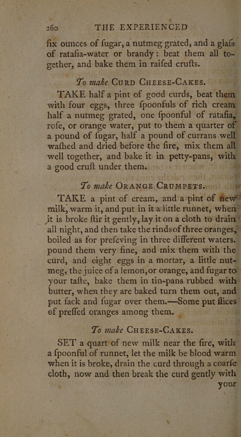 ie 7 ; Re r _ 260 THE EXPERIENCED fix ounces of fugar, a nutmeg grated, and a glafs of ratafia-water or brandy : beat them. all to~ gether, and bake them in raifed crufts. ‘To make Curp CHEESE-CAKES. ” * TAKE half a pint of good curds, beat them with four eggs, three {poonfuls of rich creamy half a nutmeg grated, one fpoonful of ratafia, rofe, or orange water, put to them a quarter of a pound of fugar, half a pound of currans well wathed and dried before the fire, mix them all well together, and bake it in eae abc with a good cruft under them. 9 i tae Lo make ORANGE Crumpats.:: i me) TAKE a pint of cream, and a'pint of ‘fev milk, warm it, and put in it/alittle runnet, when” all night, and then take the rindsof three oranges, boiled:as for prefeving in three different waters. pound them very fine, and mix them with the curd, and eight eggs in a mortar, a little nut= meg, the juice of a lemon, or orange, and fugar to your tafte, bake them in tin-pans rubbed with butter, when they are baked turn them out, and put fack and fugar over them.—Some put flices: of prefled oranges among them. _ a To make CHEESE-CAKES. SET a quart of new milk near the fire, vwitda a {poonful of runnet, let the milk be blood warm when it is broke, diain the curd through a coarfe | cloth, now and then break the curd gently with ni : . your \