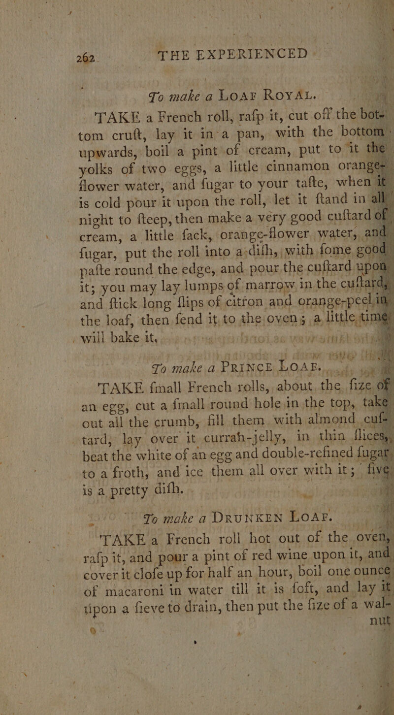 To make a LOAF ROYAL. : a | - TAKE a French roll, rafp it, cut off the bote tom cruft, lay it in-a pan, with the bottom: upwards, boil a pint of cream, put to it the” yolks of two eggs, a little cinnamon oranges flower water, and fugar to your tafte, when it is cold pour it upon the roll, let it ftand in all will bake bh ; ; TG SP 1OL.388 WR wee rt k Laity Ps To make a PRINCE Loar... mi He f ; , £: TENSES (Oe TAKE frall French rolls, about, the, fize oF an egg, cut a {mall round hole.in the top, take out all the crumb, fill them. with almond. cuft its ° . ° a, tard; lay. over it currah-jelly, in thin, flicess, beat the white of an egg and double-refined fu ar to a froth, and ice them all over with Teta fe is a pretty dith. si ad soil vf 16° 79 make a DRUNKEN LOAF. | y TAKE a French roll hot out of the oven, rafp it, and pour a pint of red wine upon it, and cover it clofe up for half an hour, boil one ounc¢ of macaroni in water till itis foft, and lay &amp; -tipon a fieve to drain, then put the fize of a wal- Q- | ~ nut