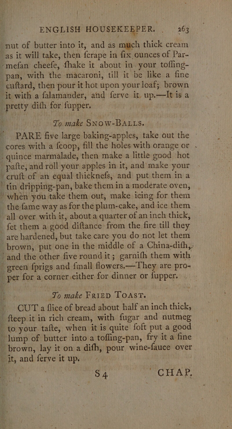 nut of butter into it, and as much thick cream as it will take, then {crape in fix ounces of Par- -mefan cheefe, fhake it about in. your tofling- pan, with the macaroni, till it be like a fine cuftard, then pour it hot upon your loaf; brown it with a falamander, and ferve it. up.—It is a pretty dith for fupper. To. make SNOW-BALLS. PARE five large baking-apples, take out the | cores with a f{coop, fill the holes with orange or . _quince marmalade, then make a little good hot _pafte, and roll your apples in it, and make your cruft of an equal thicknefs, and put them in a ‘tin dripping-pan, bake them in a moderate oven, ' when you take them out, make icing for them the fame way as for the plum-cake, and ice them all over with it, about a quarter of an inch thick, _ fet them a good diftance from the fire till they are hardened, but take care you do not let them brown, put one in the middle of a China-dith,. ‘and the other five round it; garnifh them with green {prigs and fmall flowers.—They are pro- _ per for a corner either for dinner or fupper. 2 _ To make Fraizp Toast. _ CUT a flice of bread about half an inch thick, ' fteep.it in rich cream, with fugar and nutmeg to your. tafte, when it is quite foft put a good lump of butter into a toffing-pan, fry it a fine brown, lay it on a difh, pour wine-fauce over it, and ferve itup. | | a S4 PIC HAP.