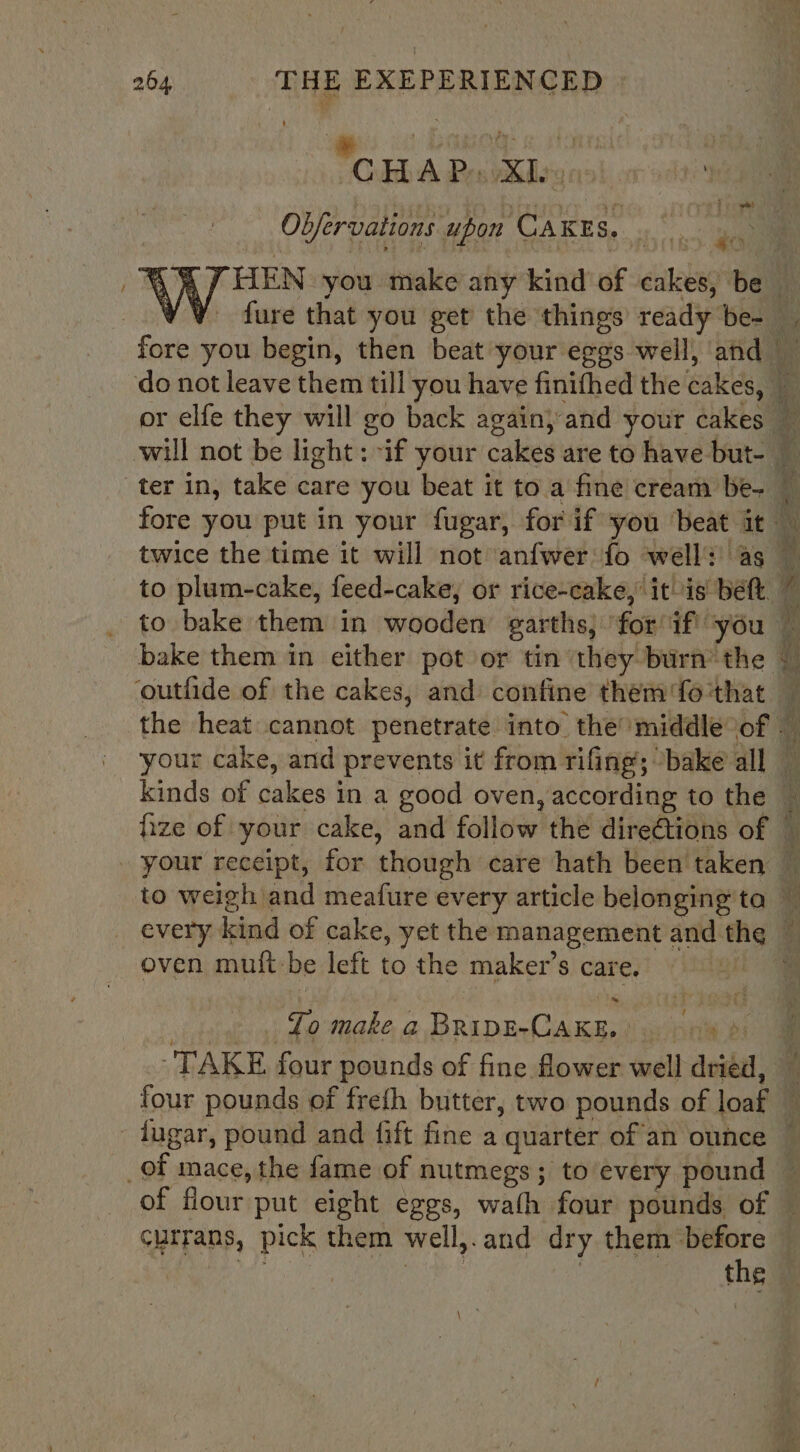 CARLA Pes Xley o ; Obfervations upon CAKES. a) fure that you get the things ready be- ter in, take care you beat it to a fine cream be- ‘outiide of the cakes, and confine them fo ‘that oven muft-be left to the maker’s care. ¢ To make a BRIDE-CAKE. » a Bs jugar, pound and fift fine a quarter of an ounce _of mace, the fame of nutmegs; to every pound currans, pick them well,.and dry them before oder 2) 8 es a ane Sie Nes