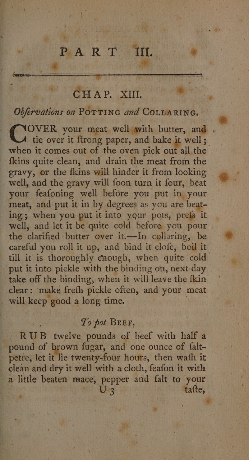 . BART it |: % * &gt; CHAP. xi oe Obfervations on POTTING and COLUARING. | tie over it ftrong paper, and bake it well ; {kins quite clean, and drain the meat from the gravy, or the fkins will hinder it from looking well, and the gravy will foon turn it four, beat your feafoning well before you put in, your meat, and put it in by degrees as you are beat- ing; when you put it into yqur pots, prefs it well, and let it be quite cold before you pour the clarified butter over it—In collaring, be careful you roll it up, and bind it clofe, boil it ‘put it into pickle with the binding on, next day take off the binding, when it will leave the fkin clear: make freth pickle often, and your meat _ will keep good a long time. To pot BEEF. _ pound of — fugar, and one ounce of falt- petre, let it lie twenty-four hours, then wafh it _ clean and dry it well with a cloth, feafon it with a 1 little beaten mace, peppet and falt to your ge al Malte,