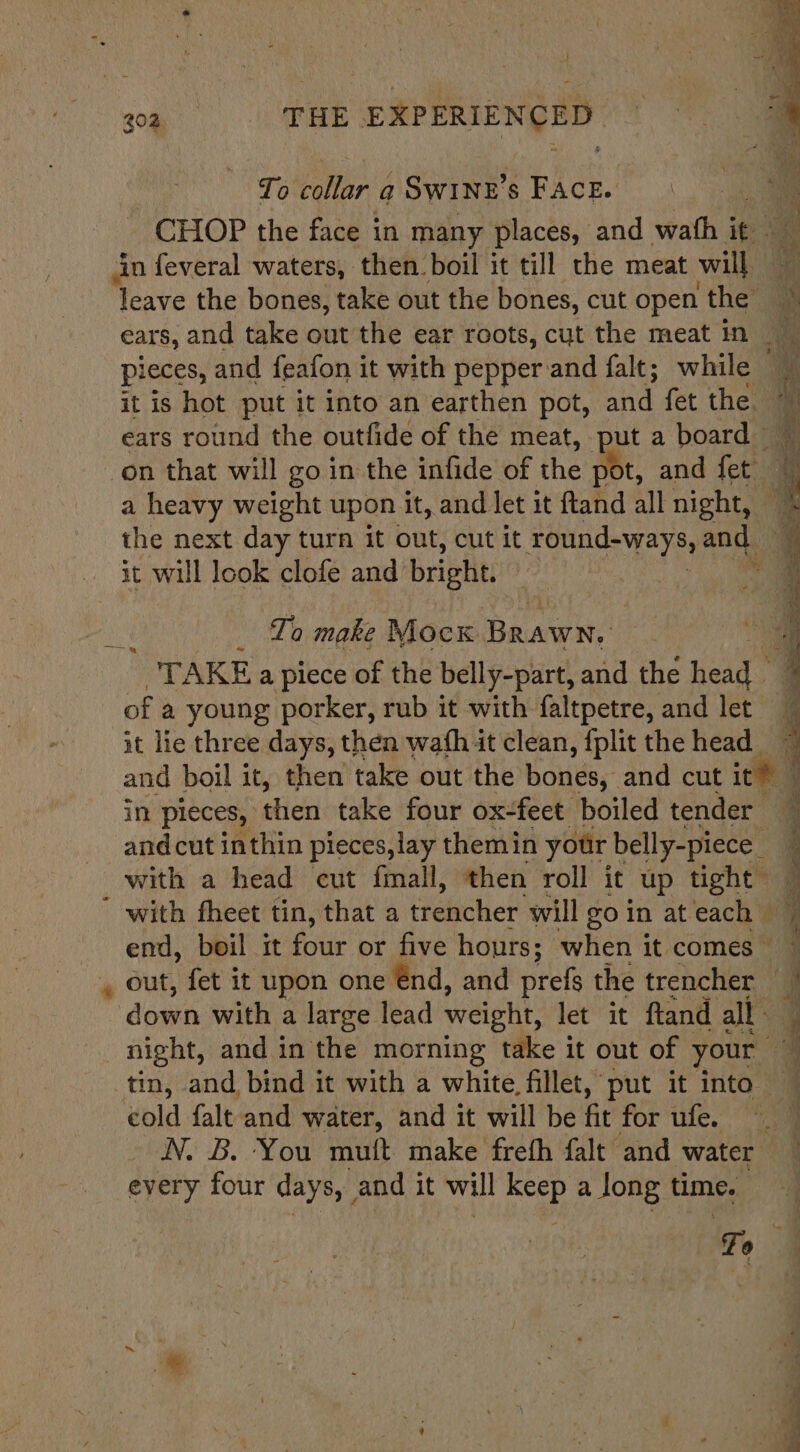 ~~) gq. |. SEE EXPERIENCED To vRe: q SwWINE’s FAcE. CHOP the face in many places, and wath Be ae in feveral waters, then boil it till the meat will if leave the bones, take out the bones, cut open the * ears, and take out the ear roots, cut the meat in pieces, and feafon it with pepper and falt; while it is hot put it into an earthen pot, and fet the. 7 ears round the outfide of the meat, put a board on that will go in the infide of the pot, and fet 4 a heavy weight upon it, and let it ftand all night, oe the next day turn it out, cut it round-ways, and it will look clofe and’ bright. Lae To make Mock Daca “TAKE a piece of the belly-part, and the Head of a young porker, rub it with faltpetre, and let it lie three days, then wash it clean, fplit the head and boil it, then take out the bonis, and cut ite in pieces, then take four ox-feet boiled tender and cut inthin pieces, lay themin your belly-piece_ with a head cut fimall, then roll ic up tight with fheet tin, that a treiicher will goin ateach © end, boil it ae or five hours; when it comes” , out, fet it upon one énd, and prefs the trencher | down with a large lead weight, let it ftand all. F night, and in the morning take it out of your ~ tin, and, bind it with a white fillet, put it into — cold falt and water, and it will be fit for ufe. N. B. You mutt make frefh falt and water every four days, and it will keep a long time. Fo oo