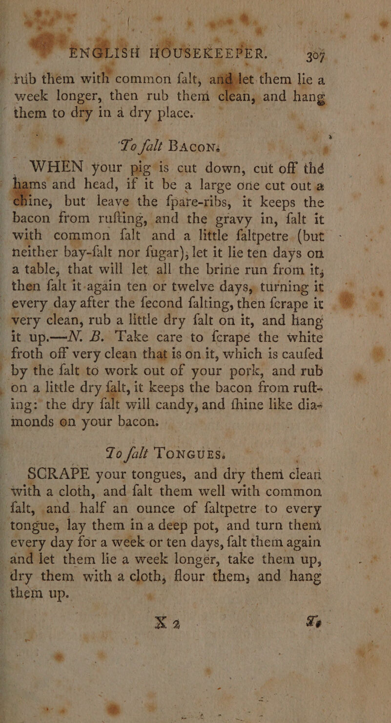 Pat A nye SC le them lie a lean, and hang | ub them oa falt, afi week longer, then rub ied cle os them to dry in a dry place. we, . WHEN your pig is cut down, cut off the : a and head, if it be a large one cut out a ine; but leave the fpare-ribs, it keeps the bacon from rufting, and the gravy in, falt it neither bay-falt nor fagar), let it lie ten days on a table, that will let all the brine run from i it | very clean, rub a little dry falt on it, and hang it up.—N. B. Take care to ferape the white froth off very clean that is on it, which is caufed by the falt to work out of your pork, and rub _ on a little dry falt, it keeps the bacon from ruft- ing: the dry falt will candy, and fhine like dia- _tmonds on your bacon, Zo falt Toncugs, with a cloth, and falt them well with common falt, .and. half an ounce of faltpetre to every _ tongue, lay them in a deep pot, and turn them _ every day for a week or ten days, falt them again and let them lie a week longer, take them up, _ them wee } th