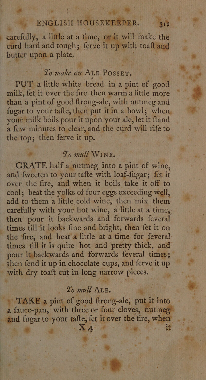 # ’ ENGLISH HOUSE ober. - A carefully, a little at a time, Orit will make the curd hard and tough; ferve it up v vith toaft and | butter upon pits, tg .“ : &amp; | | ~~ a* : - Io make an ALE Poser, lia *, «a ‘ae PUT a little white bread in a pint of good : milk, fet it over the fire then warmalittle more | F | than a pint of good ftrong-ale, with nutmeg and : fugar to your tafte, then put itin 2 bowl; when, a your milk boils pour it upon your ale, let it ftand a few minutes to clear, and the curd will rife to the top; then ferve itup. * ~ To inull WINE. P GRATE half a nutmeg into a pint of wine, and {weeten to your tafte with loaf- fugar; fet it over the fire, and when it boils take it off to cool; beat the yolks of four eggs exceeding well, add to'them a little cold wine, then mix them carefully with your hot wine, a little at a time,: then pour it backwards and forwards feveral _ times till it looks fine and. bright, then fet it on the fire, and heat a little at a time for feveral: times till it is quite hot and pretty thick, and “! pour it backwards and forwards feveral times; &gt; then fend it up in chocolate cups, andferveitup = = » with dry toaft cut in long narrow Pieces, a Se — Lo mull fs a. * | * TAKE a pint of good ftrong-ale, put it into | a fauce-pan, with three or four cloves, nutmeg” and fugar to your tafte, fet it over the fire, when wih be o wh ese ee. Ree eas + ‘?