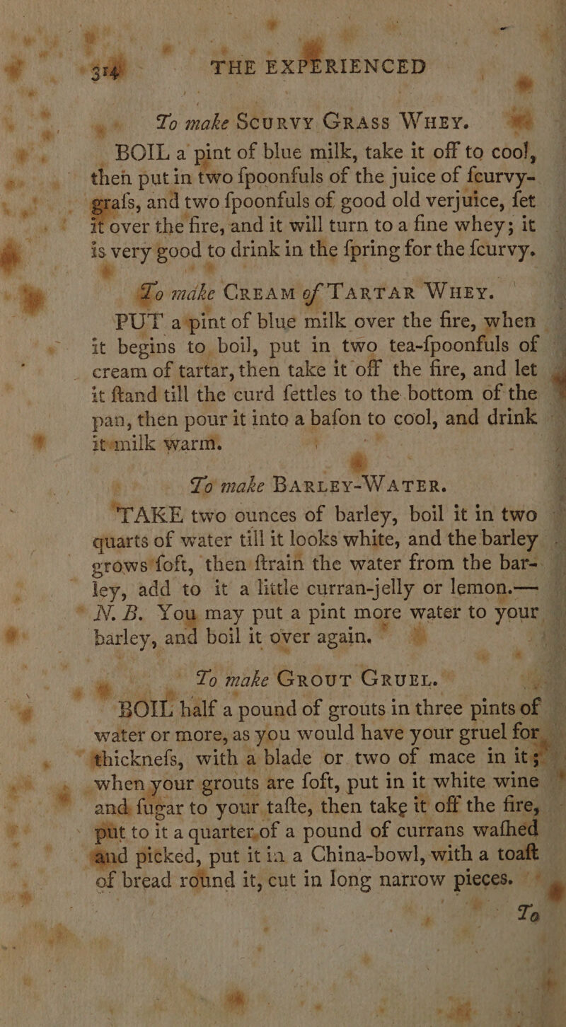 , cag : ay . i, t ae fi ( ia ae THE ix MR ENORS ene % ve »* To make Scurvy. Grass WHEY. we ws BOIL a pint of blue milk, take it off to cool, eit le theh put. in two {fpoonfuls ot the j juice of feurvy- Giel : ee and two {poonfuls of good old verjuice, fet over the fire, and it will turn toa fine whey; it i. : very good t to drink in the {pring for the feurvy.  » | Lo ua CREAM of TARTAR Wuey. PUT a ‘pint of blue milk over the fire, when ; ~ it begins to boil, put in two tea-{poonfuls of ~ _ cream of tartar, then ‘take dt ‘off the fire, and let it ftand till the curd fettles to the.bottom of the 7 pan, then pour it into a bafon to cool, and drink ¥ itemilk warm. hie | - A To make BARLEY-WATER. TAKE two ounces of barley, boil it intwo ~ quarts of water till it looks white, and the barley grows foft, then ftrain the water from the bar=. ley, add to it a little curran-jelly or lemon.— * NN. B. You may put a pint more water to your a it barley, and boil it over again. uae tae i et een, . ee To make Grout GrvEt. aa “¢ BOIL half a pound of grouts in three pints of — water or more, as you would have your gruel for . ~hicknefs, with a blade or two of mace in ite FP ee é when your grouts are foft, put in it white wine bi and fugar to your tafte, then take it off the fire a Ph gi toita quartet,of a pound of currans waihee a hi picked, put it ia a China-bowl, with a toaft of bread rolind it, cut in long narrow pieces. 4a , . e # Ta *