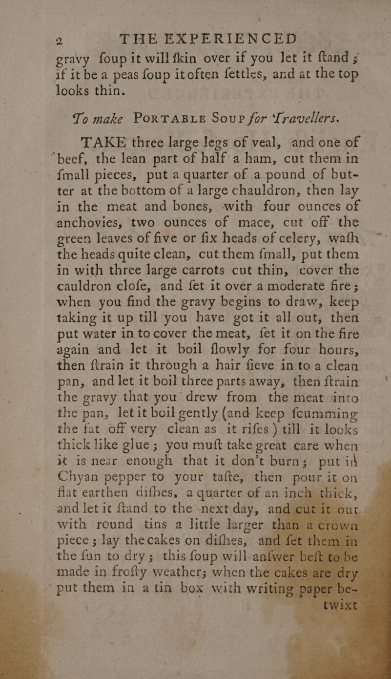 ’ 2 _ THE EXPERIENCED gravy foup it will{kin over if you let it ftand ; if it be a peas foup itoften fettles, and at the top looks thin. To make PORTABLE Soup for Travellers. TAKE three large legs of veal, and one of “beef, the lean part of half: a ham, cut them in _fmall pieces, put a quarter of a pound of but- ter at the bottom of a large chauldron, then lay in the meat and bones, with four ounces of anchovies, two ounces of mace, cut off the green leaves of five or fix heads of celery, wath the heads quite clean, cut them fmall, put them in with three large carrots cut thin, cover the cauldron clofe, and fet it over a moderate fire; when you find the gravy begins to draw, keep taking it up till you have got it all out, then put water in tocover the meat, fet it on the fire again and let it boil lowly for four hours, then ftrain it through a hair fieve in to a clean pan, and let it boil three parts away, thenftrain | the gravy that you drew from the meat into the pan, let it boil gently (and keep fcumming the fat off very clean as it rifes ) till. it looks thick like glue; you muft take great care when | Ht iS near enough that it don’t burn; put is Chyan pepper to your tafte, then gees it on flat earthen difhes, a quarter of an inch th. and let it ftand to the -next day, and cut it with round tins a little larger th piece ; lay the cakes on dithes, Ane the fun to dry; this foup will-anfw made in. frofty weather; when the cakes “put them in atin box with writing ps