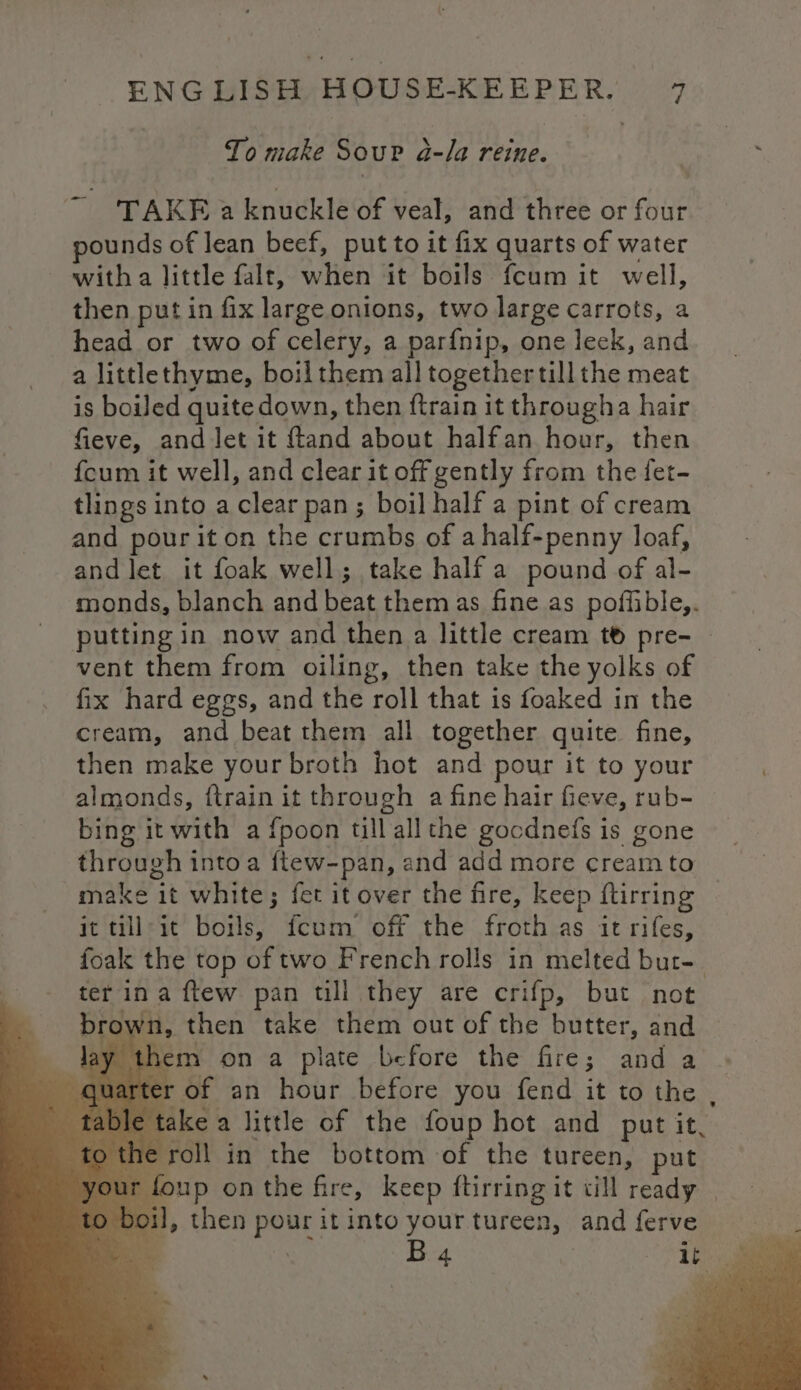 To make Sour a a-la reine. yo TAKE a knuckle of veal, and three or eit pounds of lean beef, put to it fix quarts of water witha little falr, when it boils fcum it well, then put in fix large onions, two large carrots, a head or two of celery, a parfnip, one leek, and a littlethyme, boil them all together till the meat is boiled quite down, then {train it througha hair fieve, and let it ftand about halfan hour, then {cum it well, and clear it off gently from the fet- tlings into a ‘clear pan; boil half a pint of cream and pour it on the crumbs of a half-penny loaf, and let it foak well; take half a pound of al- monds, blanch and beat them as fine as poffible,. putting in now and then a little cream t® pre- — vent them from oiling, then take the yolks of fix hard eggs, and the roll that is foaked in the cream, and beat them all together quite fine, then make your broth hot and pour it to your almonds, {train it through a fine hair fieve, rub- bing it with a fpoon till all the gocdnefs is gone through into a ftew-pan, and add more cream to make it white; fet it over the fire, keep ftirring it till-it boils, fcum off the froth as it rifes, foak the top of two French rolls in melted but-_ ter ina ftew pan till they are crifp, but not brown, then take them out of the butter, and ay them on a plate before the fire; and a of an hour before you fend ite ico. ble take a little of the foup hot and put it, the roll in the bottom of the tureen, put oup onthe fire, keep ftirring it till ready | il, then pour it into your tureen, and ferve iy