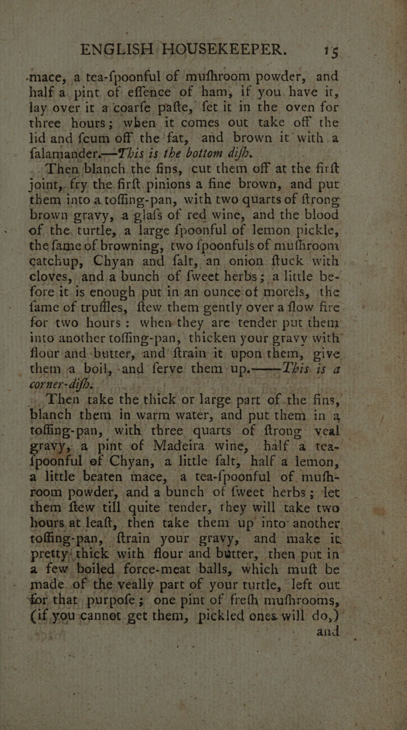 ‘mace, a tea- fpoonful of mufhroom powder, and half a, pint of effence of ham, if you. have it, lay over it a coarfe patte, fet it in the oven for three. hours; when it comes out take off the lid and fcum off the fat, and brown it with a falamander.—This is the bottom difh. Then blanch. the fins, cut them off at the firft joint,. fry the firft. pinions a fine brown, and put them into a toffing-pan, with two quarts of ftrong brown gravy, a glafs of red wine, and the blood of the. turtle, a large fpoonful of lemon pickle, the fame of browning, two {poonfuls of muthroom ‘cloves, anda bunch of uae: herbs ; a little be- fore it is enough put in an ounce‘ot morels, the fame of truffles, ftew them gently over a flow fire for two hours: when they are tender put them — into another toffing-pan, thicken your gravy with’ floor and-butter, and’ {train it upon Sages CiVe. _ them. a. boil, -and ferve them. ‘Ups —LTbis is a corner-difa. | : Then take the thick or large part ‘of the fins, pees them in warm water, and put them in a tofling-pan, with three quarts of ftrong veal gravy, a pint.of Madeira wine, half a tea- — _fpoonful ef Chyan, a little falt, half a lemon, a little beaten mace, a tea- fpoonful of mufh- room powder, and a bunch of fweet herbs; ‘et them ftew till quite tender, they will take two hours at leaft, then take them up into’ another. tofling- pan, “ftrain your gravy, and make it pretty; thick with flour and butter, then put in — a few boiled force-meat balls, which muft ne. . made_of the veally part of your turtle, left out for that purpofe ; one pint of freth mufhrooms, _ Gt you cannot get them, pickled ones will do,) | aa