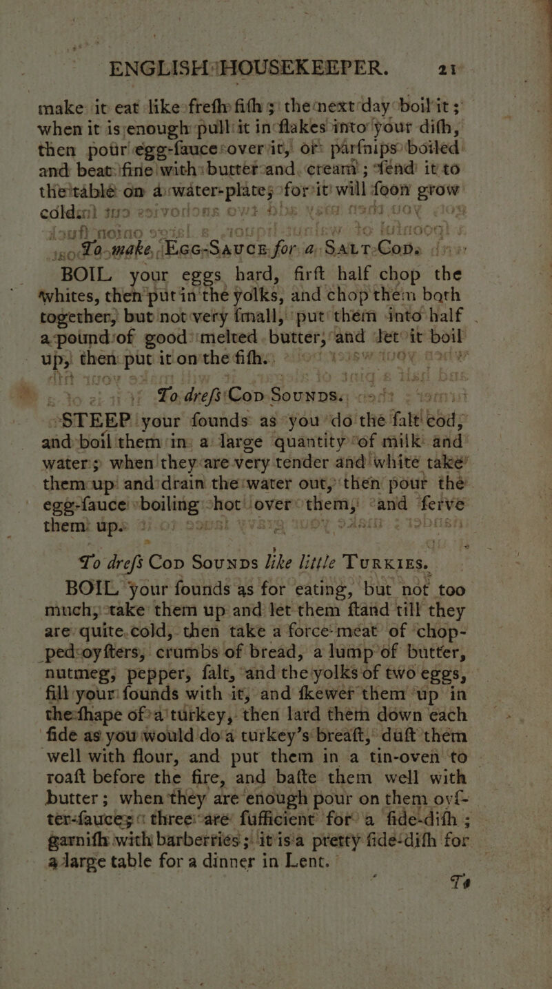 make it eat likeofrefly fith 5' the nextday ‘boil it ; when it isenough pull it in flakes into your dith, then potr €gg-faucesoveriit, or parfnips: boiled and beat:ifine | with: butter: and, cream ; fend’ it to the'table om a» scesiag mei shee ‘it! will ana te codes N 39 esrvorione Ow! ee BOS fi noraoe ot GOEL § ~ Ta. make, ‘ai satahe a, isonet Gaits iv BOIL your eggs. hard, firft half chop the whites, then put in the polks, and chop them bath together, but not-very fmall, put them into half a pound: of good melted butter,’ and Tete it waited up; wah we it on’ the his wot ss wtogy Bote “Lo drefs' ‘Cop asinaas agdt &lt;' STEEP. your founds as you ‘do the falt. bade | and: boil them/in: a Jarge quantity “of milk: and: water’; when they:are very tender and’ white take’ them up’ and:drain the water out, then pour the’ ege-fauce boiling Hee over: ts se “anid ferve them} ups 2.07 eons) YVaIQ IWOY SAai 2 Toposh th Lp dre, $ Cop SounpDs like little Turxres. BOIL Your founds as for eating, but not too much;)take them up and Jet them ftand till they are quite.cold, then take a force-méat of ‘chop- _pedcoy fters, | crumbs of bread, a lump of butter, nutmeg, pepper, falt, and the! yolks of two eggs, fill your: founds with it, and fkewer them ‘up in thefhape of a'turkey, then lard them down each ‘fide as you would do‘a turkey’s breaft, duft them well with flour, and put them in a tin-oven to | roaft before the fire, and bafte them well with butter; when they are enough pour on them oy{f- ter-fauces « three:are’ fufficient’ for a fide-dith ; garnifh with barberties ; itis'a pretty fide-dith for alarge table for a dinner in Lent. © T#