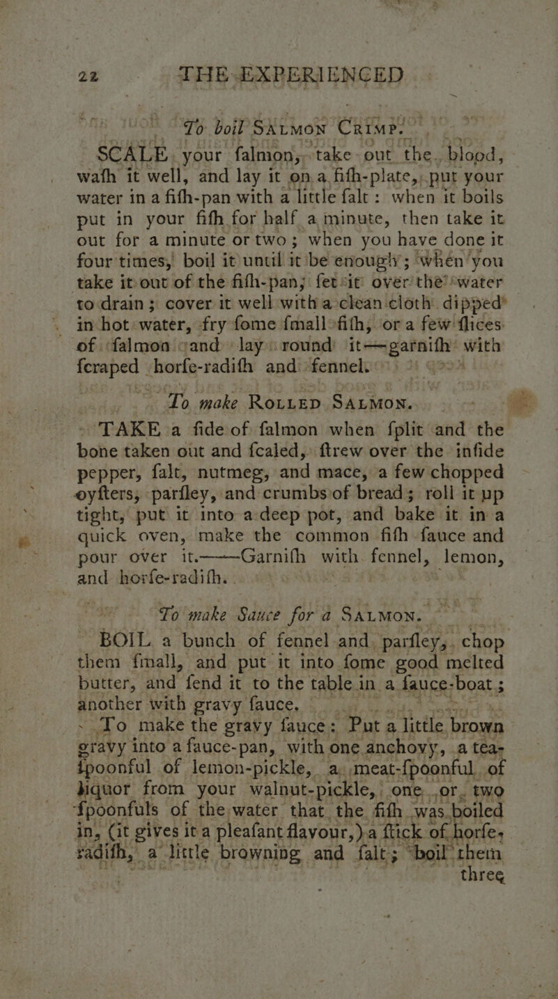 “Io boil SALMON Cum SCALE. your falmon, ‘take-out the. blood, wath it well, and lay it on.a fith-p! ate,, put your water ina fith-pan with a little fale: when it boils put in your fifh for half a minute, then take it out for a minute or two; when you have done it four times, boil it until it be enougly; when ‘you take it out of the fifh-pan;: fetsit’ over the’ water to drain ; cover it well witha clean cloth dipped* _ inhot water, fry fome fmallofith, ora few flices of falmoa eand lay: round: it~-garnith: with ees horfe-radifh and: fennel. 3 Th make Diegatts ret Rail - TAKE a fide of falmon when fplit and the bone taken out and fcaled,: ftrew over the infide pepper, falt, nutmeg, and mace, a few chopped oyfters, parfley, and crumbs of breads roll it pp tight, put it into a-deep pot, and bake it. in a quick oven, make the common fifh fauce and pour over it—-—Garnifh with. fennel, lemon, and horfe-radifh. . To make Sauce for a Saumon. BOIL. a bunch of fennel. and. parfley,. chop them fmall, and put it into fome good melted butter, Mint fend it to the table i in a. fauce- ‘boat 5 n ppothet with gravy fauce, To make the gravy fauce: “Put ; a little brown staby into a fauce-pan, with one anchovy, a téa- {poonful of lemon-pickle, a.,meat- {poonful. of Jiquor from your walnut- pickle,» one..or. two fpoonfuls of the,water that the fith was. boiled in, (it gives ita pleafant flayour,)-2 a flick. of. horfe; radifh, | a little browning and Salt: “boil them | ~~ three