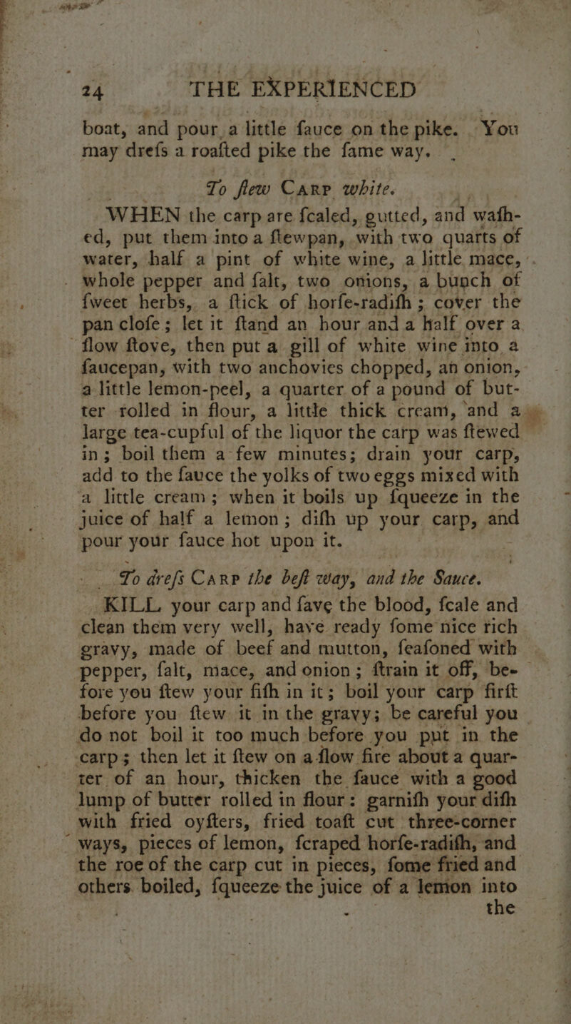 boat, and pour. a little fauce on the pike. You may drefs a roafted pike the fame way. To flew Carr white. WHEN the carp are {caled, gutted, and wath- ed, put them intoa cere ‘with two quarts of fweet herbs, a ftick of horfe-radifh ; cover the pan clofe ; let it ftand an hour and a half over a faucepan, with two anchovies chopped, an onion, a little lemon-peel, a quarter of a pound of but- in; boil them a few minutes; drain your carp, add to the fauce the yolks of two eggs mixed with juice of half a lemon; difh up your carp, and pour your fauce hot upon it. | Lo drefs Carp the beft way, i the Sauce. KILL your carp and fave the blood, fcale and clean them very well, haye ready fome nice rich gravy, made of beef and mutton, feafoned with fore you ftew your fith in it ; boil your carp firft before you ftew it in the grayy; be careful you carp; then let it ftew on a flow fire about a quar- ter of an hour, thicken the fauce with a good lump of butter rolled in flour: garnith your dith with fried oyfters, fried toaft cut three-corner others. boiled, fqueeze the juice of a lemon into . ; the