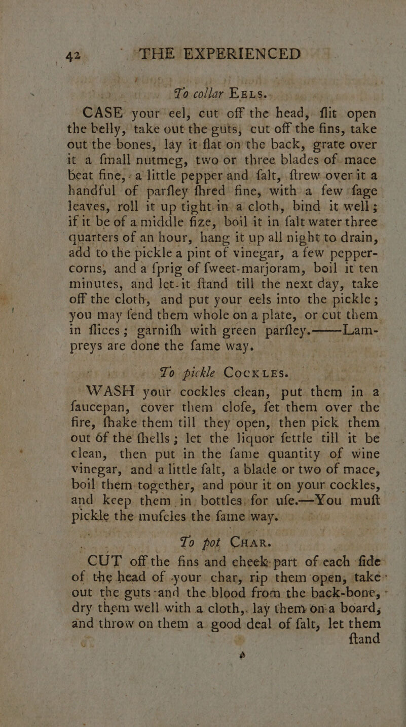 To collar EELs. CASE your eel, cut off the head, flit open the belly, take out the guts; cut off the fins, take out the bones, lay it flat‘on the back, grate over it a fmall nutmeg, two or three blades of. mace beat fine,-a little pepper and falt, ftrew over it a handful of parfley fhred fine, with a few fage leaves, roll it up tight-in a cloth, bind it well; if it He of a middle fize, boil it in falt water three quarters of an hour, hang it up all night to drain, add to the pickle a pint of vinegar, a few pepper- corns, and a {prig of {weet-marjoram, boil it ten minutes, and let-it ftand till the next day, take off the cloth, and put your eels into the pickle; in flices; garnifh with green parfley.——Lam- preys are done the fame way. To pickle CocKLEs. | WASH your cockles clean, put them in a faucepan, cover them clofe, fet them over the out Of the fhells; let the liquor fettle till it be clean, then put in the fame quantity of wine vinegar, and alittle falt, a blade or two of mace, boil them. together, and pour it on your cockles, and keep them in, bottles, for ufe—You muft pickle the mufcles the fame way. To pot Car. out the guts-and the blood from the back-bone, dry them well with a cloth,. lay them on-a board; and throw on them a good deal of falt, let them | ftand ® 2