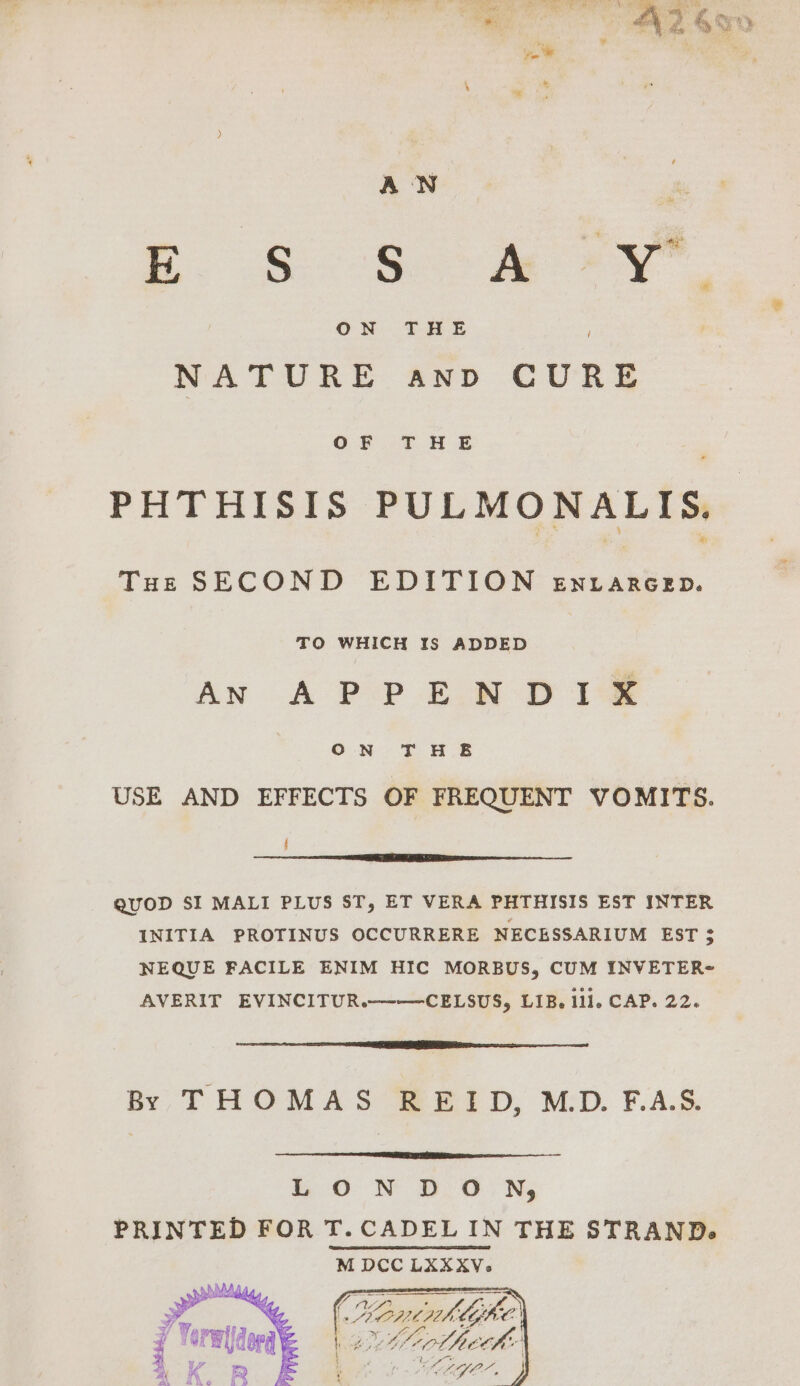 . &amp;o Se aa NATURE anpd CURE OF FASE PHTHISIS PULMONALIS. Tue SECOND EDITION En LarcepD. TO WHICH IS ADDED AN A PP E.R D112 ON T HE USE AND EFFECTS OF FREQUENT VOMITS. t QUOD SI MALI PLUS ST, ET VERA PHTHISIS EST INTER INITIA PROTINUS OCCURRERE NECESSARIUM EST $ NEQUE FACILE ENIM HIC MORBUS, CUM INVETER- AVERIT EVINCITUR.——CELSUS, LIB. Ili. CAP. 22. By THOMAS REID, MD. FAS. io N DON, PRINTED FOR T. CADELIN THE STRAND. M DCC LKXXXV. ; “| &amp; tiontph Me Lhe, | ‘SPE derd é Lig Cotte ths AK Rp EF Aes rege. J