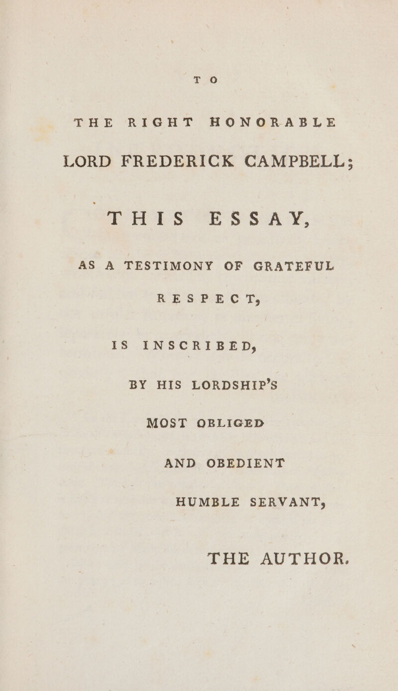 THE RIGHT HONORABLE LORD FREDERICK CAMPBELL; THIS ESSAY, AS A TESTIMONY OF GRATEFUL RESPECT, IS INSCRIBED, BY HIS LORDSHIP’S MOST OBLIGED AND OBEDIENT HUMBLE SERVANT; THE AUTHOR.