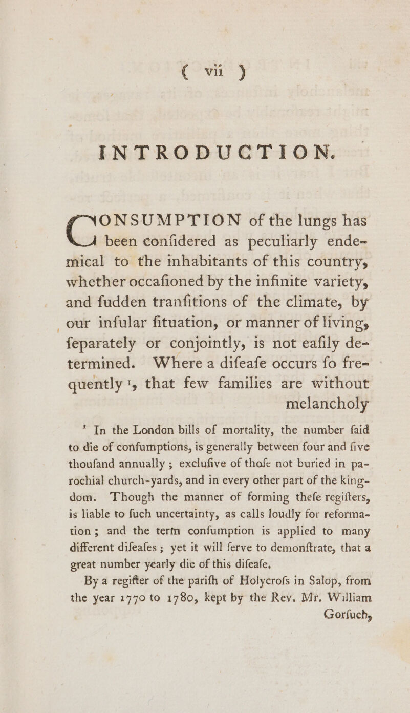 a) INTRODUCTION. ONSUMPTION of the lungs has been confidered as peculiarly ende- mical to the inhabitants of this country, whether occafioned by the infinite variety, and fudden tranfitions of the climate, by _our infular fituation, or manner of living, feparately or conjointly, is not eafily de- termined. Where a difeafe occurs fo fre- quently 1, that few families are without melancholy * In the London bills of mortality, the number faid to die of confumptions, is generally between four and five thoufand annually ; exclufive of thofe not buried in pa- rochial church-yards, and in every other part of the king- dom. Though the manner of forming thefe regifters, is liable to fuch uncertainty, as calls loudly for reforma- tion; and the term confumption is applied to many different difeafes ; yet it will ferve to demonftrate, that a great number yearly die of this difeafe. By a regifter of the parifh of Holycrofs in Salop, from the year 1770 to 1780, kept by the Rev. Mr. William Gorfuchy