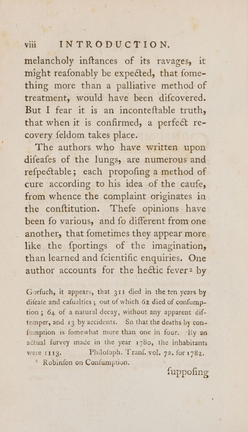 melancholy inftances of its ravages, it might reafonably be expected, that fome- thing more than a palliative method of treatment, would have been difcovered. But I fear it is an inconteftable truth, that when it is confirmed, a perfeét re- covery feldom takes place. The authors who have written upon difeafes of the lungs, are numerous and re{pectable; each propofing a method of cure according to his idea of the caufe, from whence the complaint originates in the conftitution. Thefe opinions have been fo various, and fo different from one another, that fometimes they appear more like the fportings of the imagination, than learned and {cientific enquiries. One author accounts for the hectic fever2 by Gorfuch, it appears, that 311 died in the ten years by difeate and cafualties ; out of which 62 died of confump- tion; 64 of a natural decay, without any apparent dif- temper, and 13 by accidents. ‘So that the deaths by con- fumption is fomewhat more than one in four. By an actual furvey made in the year 1780, the inhabitants were L113. Philofoph. ‘Pranf. vol. 72. for 1782. * Robinfon on Confumption. fuppofing