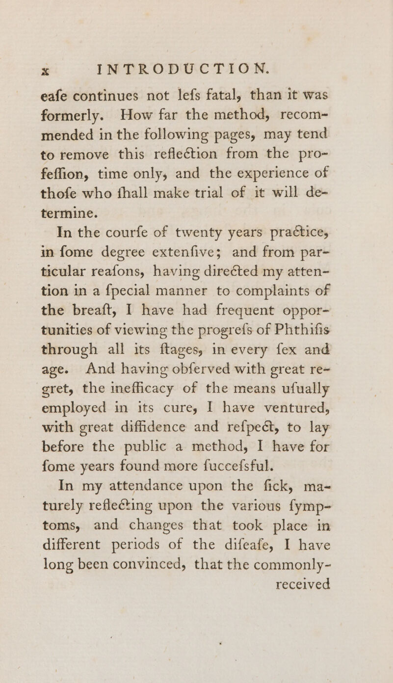 eafe continues not lefs fatal, than it was formerly. How far the method, recom- mended in the following pages, may tend to remove this reflection from the pro~ feffion, time only, and the experience of thofe who fhall make trial of it will de- termine. In the courfe of twenty years practice, in fome degree extenfive; and from par- ticular reafons, having directed my atten- tion in a fpecial manner to complaints of the breaft, I have had frequent oppor- tunities of viewing the progrefs of Phthifis through all its ftages, in every fex and age. And having obferved with great re- gret, the inefficacy of the means ufually employed in its cure, I have ventured, with great diffidence and refpect, to lay before the public a method, I have for fome years found more fuccefsful. In my attendance upon the fick, ma~ turely reflecting upon the various fymp- toms, and changes that took place in different periods of the difeafe, I have long been convinced, that the commonly- received