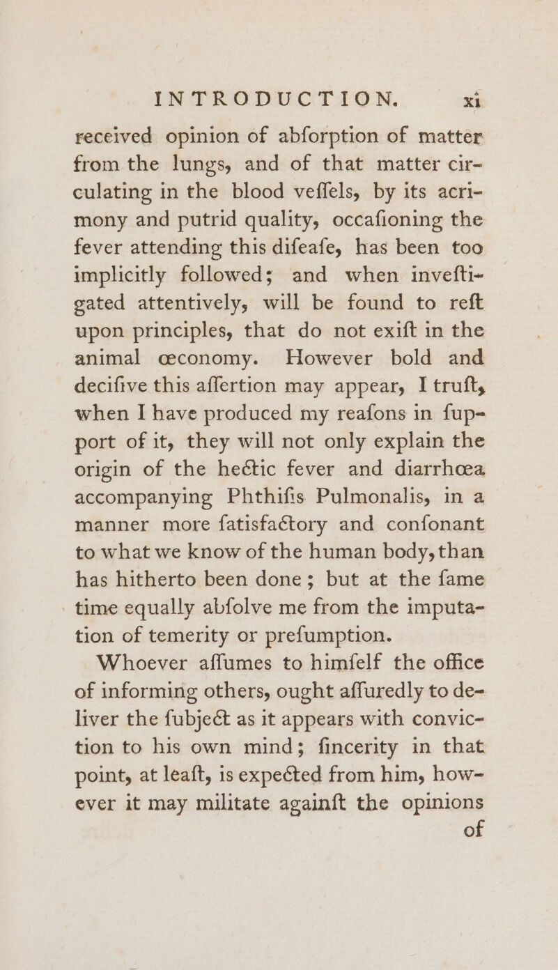 received opinion of abforption of matter from the lungs, and of that matter cir- culating in the blood veffels, by its acri- mony and putrid quality, occafioning the fever attending this difeafe, has been too implicitly followed; and when invefti- gated attentively, will be found to reft upon principles, that do not exift in the animal ceconomy. However bold and deciftve this affertion may appear, I truft, when I have produced my reafons in fup- port of it, they will not only explain the origin of the hectic fever and diarrhoea accompanying Phthifis Pulmonalis, in a manner more fatisfactory and confonant to what we know of the human body, than has hitherto been done; but at the fame time equally abfolve me from the imputa- tion of temerity or prefumption. Whoever affumes to himfelf the office of informing others, ought affuredly to de- liver the fubject as it appears with convic- tion to his own mind; fincerity in that point, at leaft, is expected from him, how- ever it may militate again{t the opinions of