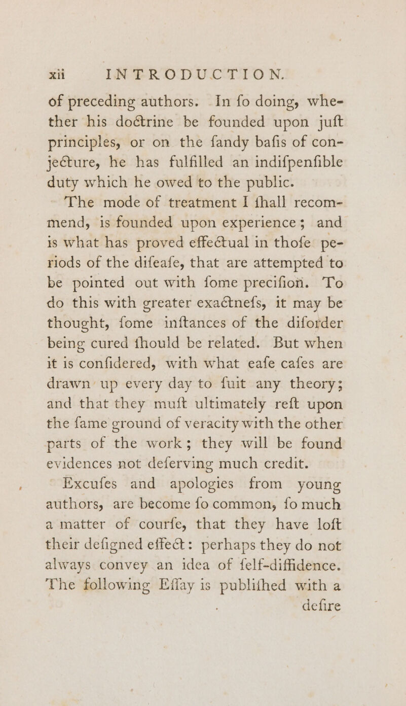 of preceding authors. In fo doing, whe- ther his doétrine be founded upon juft principles, or on the fandy bafis of con- jecture, he has fulfilled an indifpenfible duty which he owed to the public. The mode of treatment I thall recom- mend, is founded upon experience; and is what has proved effectual in thofe pe- riods of the difeafe, that are attempted to be pointed out with fome precifion. To do this with greater exactnefs, 1t may be thought, fome inftances of the diforder _ being cured thould be related. But when it is confidered, with what eafe cafes are drawn up every day to fuit any theory; and that they muft ultimately reft upon the fame ground of veracity with the other parts of the work; they will be found evidences not deferving much credit. Excufes and apologies from young authors, are become fo common, fo much a matter of courfe, that they have loft their defigned effect: perhaps they do not always convey an idea of felf-diffidence. The following Effay is ee with a defire