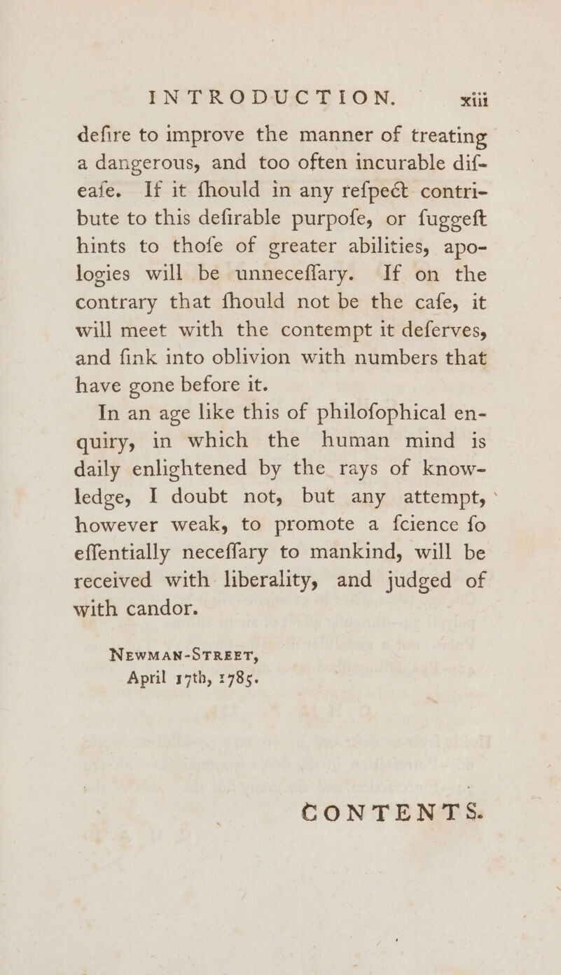 FN: TRODUX TION, — xii defire to improve the manner of treating | a dangerous, and too often incurable dif- eafe. If it fhould in any refpect contri- bute to this defirable purpofe, or fuggeft hints to thofe of greater abilities, apo- logies will be unneceflary. If on the contrary that fhould not be the cafe, it will meet with the contempt it deferves, and fink into oblivion with numbers that have gone before it. In an age like this of philofophical en- quiry, in which the human mind is daily enlightened by the rays of know- ledge, I doubt not, but any attempt, ° however weak, to promote a fcience fo effentially neceffary to mankind, will be received with liberality, and judged of with candor. NEWMAN-OSTREET, April 17th, 1785. CONTENTS.
