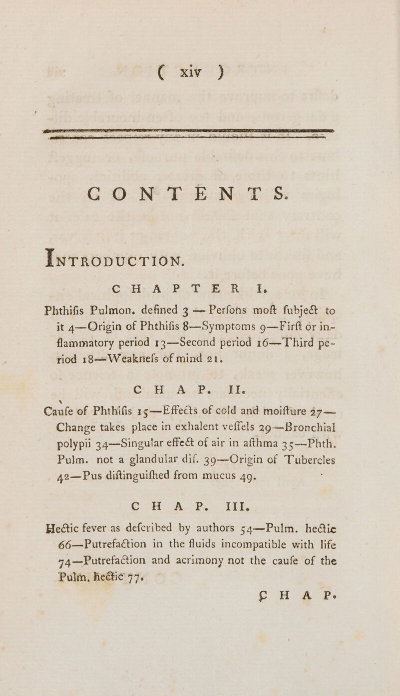 InrropucTIon. Cab A 2. TR haw dy Phthifis Pulmon. defined 3 — Perfons moft fubje&amp; to it 4—Origin of Phthifis 8—Symptoms 9—Firft or in- flammatory period 13—Second period 16—-Third pe- riod 18—-Weaknels of mind 21. Cra A Pe RT Canfe of Phthifis 1s —Effedts of cold and moifture 47 — Change takes place in exhalent veflels 29 —Bronchial polypii 34—Singular effeét of air in afthma 35—Phth. Pulm. not a glandular dif. 39—Origin of a ia 42—Pus diftinguifhed from mucus 4g. aie: tae Vanes meee © Heétic fever as defcribed by authors 54—Pulm. hedtie | 66—Putrefaction in the fluids incompatible with life 74—Putrefaction and acrimony not the caufe of the Pulm, heétic 77. ¢ H A P.