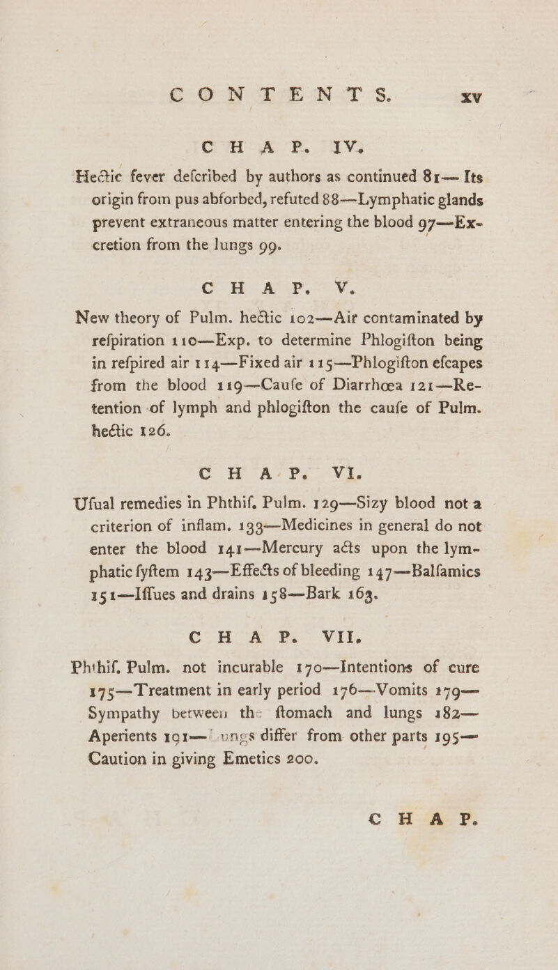 Cn. AR. oF HeGic fever defcribed by authors as continued 81— Its origin from pus abforbed, refuted 88-——Lymphatic glands prevent extraneous matter entering the blood 97—Ex- cretion from the lungs 99. © APN. New theory of Pulm. hectic 102—Air contaminated by refpiration 110—Exp. to determine Phlogifton being in refpired air 114—Fixed air 115—-Phlogifton efcapes from the blood 119—Caufe of Diarrhoea 121—Re- tention -of lymph and phlogifton the caufe of Pulm. hectic 126. C H AP. Yi. Ufual remedies in Phthif. Pulm. 129—Sizy blood nota criterion of inflam. 193—Medicines in general do not enter the blood 141—Mercury acts upon the lym- phatic fyftem 143—Effects of bleeding 147—Balfamics 151—lIffues and drains 158—Bark 163. Cc H # Ps VI. Phthif. Pulm. not incurable 170—Intentions of cure 175— Treatment in early period 176—Vomits t79— Sympathy between the ftomach and lungs 182— Aperients rg1—— ngs differ from other parts 195— Caution in giving Emetics 200.
