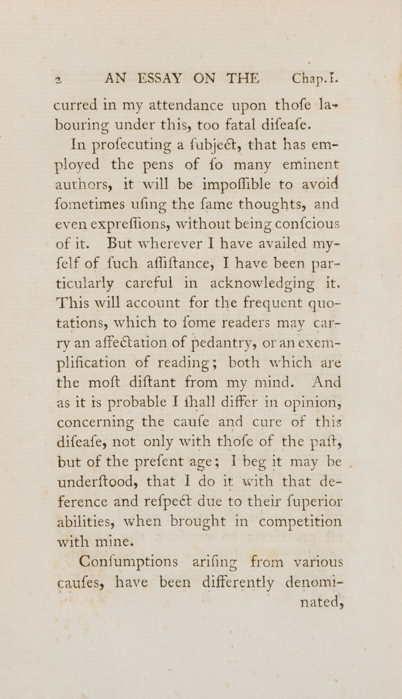 curred in my attendance upon thofe la bouring under this, too fatal difeafe. In profecuting a fubjeét, that has em- ployed the pens of fo many eminent authors, it will be impoffible to avoid fometimes ufing the fame thoughts, and even expreflions, without being con{cious of it. But wherever I have availed my- felf of fuch affiftance, I have been par- ticularly careful in acknowledging it. This will account for the frequent quo- tations, which to fome readers may car- ry an affectation of pedantry, or an exem- plification of reading; both which are the moft diftant from my mind. And as it 1s probable I ihall differ in opinion, concerning the caufe and cure of this difeafe, not only with thofe of the patt, but of the prefent age; I beg it may be , underftood, that I do it with that de- ference and refpect due to their fuperior abilities) when brought in competition with mine. -Confumptions arifing from various caUnes have been differently denom!- nated,