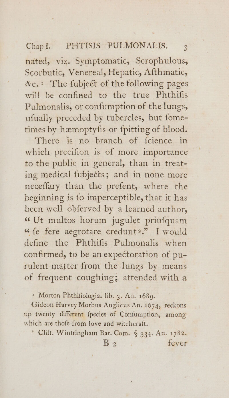 nated, viz. Symptomatic, Scrophulous, Scorbutic, Venereal, Hepatic, Afthmatic, &amp;c.! The fubject of the following pages will be confined to the true Phthifis Pulmonalis, or confumption of the lungs, ufually preceded by tubercles, but fome- times by hzmoptyfis or {pitting of blood. There is no branch of {cience in which precifion is of more importance to the public in general, than in treat- ing medical fubjects; and in none more neceflary than the prefent, where the beginning is fo imperceptible, that it has been well obferved by a learned author, “Ut multos horum jugulet priufquam “fe fere aegrotare credunt?.” I would define the Phthifis Pulmonalis when confirmed, to be an expectoration of pu- rulent matter from the lungs by means of frequent coughing; attended with a * Morton Phthifiologia. lib. 3. An. 1689. Gideon Harvey Morbus Anglicus An. 1674, reckons up twenty different fpecies of Confumption, among which are thofe from love and witchcraft. > Clift. Wintringham Bar. Com. § 934. An. 1782. | is y- fever