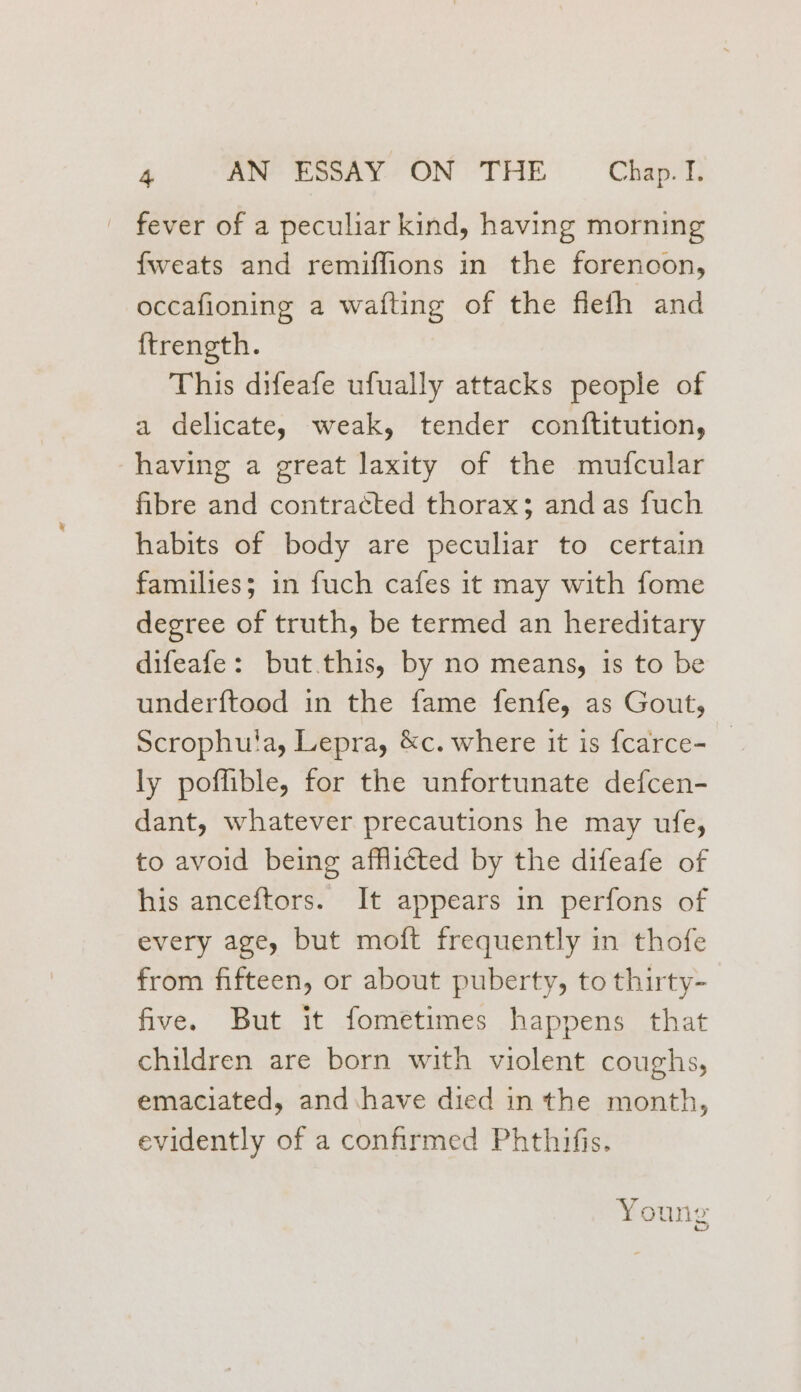 fever of a peculiar kind, having morning {weats and remiflions in the forenoon, occafioning a wafting of the flefh and {trength. This difeafe ufually attacks people of a delicate, weak, tender conftitution, having a great laxity of the mufcular fibre and contracted thorax; and as fuch habits of body are peculiar to certain families; in fuch cafes it may with fome degree of truth, be termed an hereditary difeafe: but.this, by no means, is to be under{tood in the fame fenfe, as Gout, Scrophula, Lepra, &amp;c. where it is fcarce- _ ly pofflible, for the unfortunate defcen- dant, whatever precautions he may ufe, to avoid being afflicted by the difeafe of his anceftors. It appears in perfons of every age, but moft frequently in thofe from fifteen, or about puberty, to thirty- five. But it fometimes happens that children are born with violent coughs, emaciated, and have died in the month, evidently of a confirmed Phthifis. Young