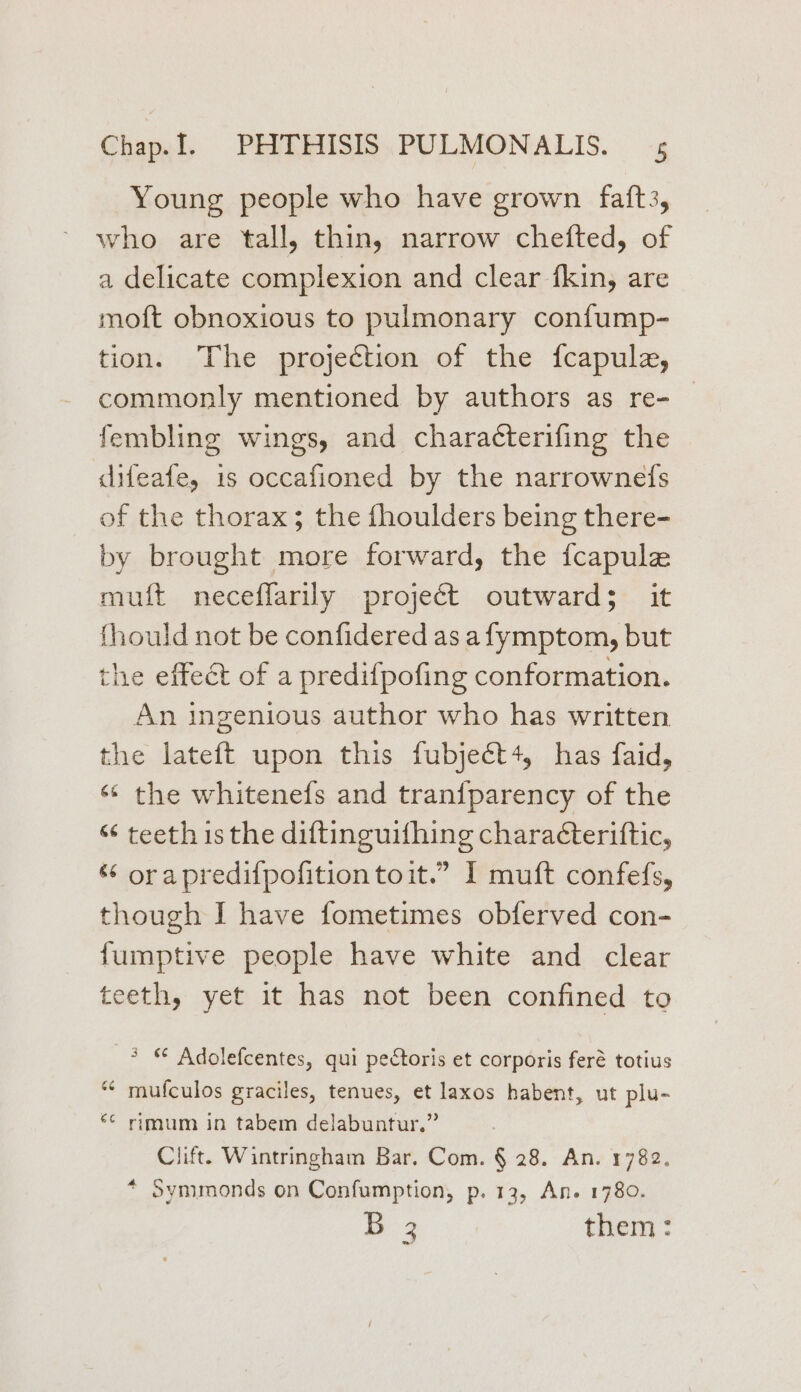 Young people who have grown faft3, who are tall, thin, narrow chefted, of a delicate complexion and clear {kin, are moft obnoxious to pulmonary confump- tion. The projection of the fcapula, commonly mentioned by authors as re- fembling wings, and characterifing the difeafe, is occafioned by the narrownefs of the thorax; the fhoulders being there- by brought more forward, the fcapule muift neceflarily project outward; it {hould not be confidered as afymptom, but the effect of a predifpofing conformation. An ingenious author who has written the lateft upon this fubject4, has faid, «* the whitenefs and tran{parency of the “ teeth is the diftinguifhing charaéteriftic, ¢ orapredifpofitiontoit.” I muft confefs, though I have fometimes obferved con- fumptive people have white and clear teeth, yet it has not been confined to * © Adolefcentes, qui pectoris et corporis feré totius ‘* mufculos graciles, tenues, et laxos habent, ut plu- «© rimum in tabem delabuntur.” Clift. Wintringham Bar. Com. § 28. An. 1782. * Symmonds on Confumption, p. 13, An. 1780. ie 2 them: