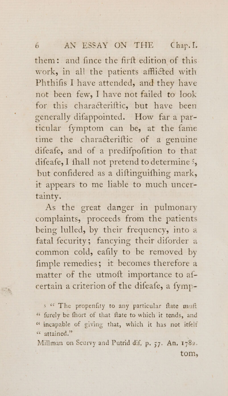 them: and fince the firft edition of this work, in all the patients afflicted with Phthifis I have attended, and they have not been few, I have not failed to look for this characteriftic, but have been generally difappointed. How far a par- ticular fymptom can be, at the fame time the charatteriftic of a genuine difeafe, and of a predifpofition to that difeafe, I {hall not pretend to determine 5, but confidered as a diftinguifhing mark, it appears to me liable to much uncer- tainty. As the great danger in pulmonary complaints, proceeds from the patients being lulled, by their frequency, into a fatal fecurity; fancying their diforder a common cold, eafily to be removed by fimple remedies; it becomes therefore a matter of the utmoft importance to af- certain a criterion of the difeafe, a fymp- s “ The propenfity to any particular ftate muft “ furely be fhort of that ftate to which it tends, and ‘incapable of giving that, which it has not itfelf << “attained.” Millman on Scurvy and Putrid dif. p. 57. An. 1782. tom,