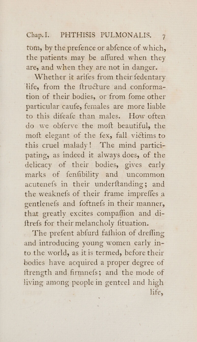 Chad) . PRITEEISS “PULMONIALIS. . «4 tom, by the prefence or abfence of which, the patients may be affured when they are, and when they are not in danger. Whether it arifes from their fedentary dife, from the ftructure and conforma- tion of their bodies, or from fome other particular caufe, females are more lable to this difeafe than males. How often do we obferve the moft beautiful, the moft elegant of the fex, fall victims to this cruel malady! The mind partici- pating, as indeed it always does, of the delicacy of their bodies, gives early marks of fenfibility and uncommon acutenefs in their underftanding; and the weaknefs of their frame impreffes a gentlenefs and foftne{s in their manner, that greatly excites compaflion and di- ftrefs for their melancholy {ituation. The prefent abfurd fafhion of drefling and introducing young women early in- to the world, as itis termed, before their bodies have acquired a proper degree of {trength and firmnefs; and the mode of living among people in genteel and high life,