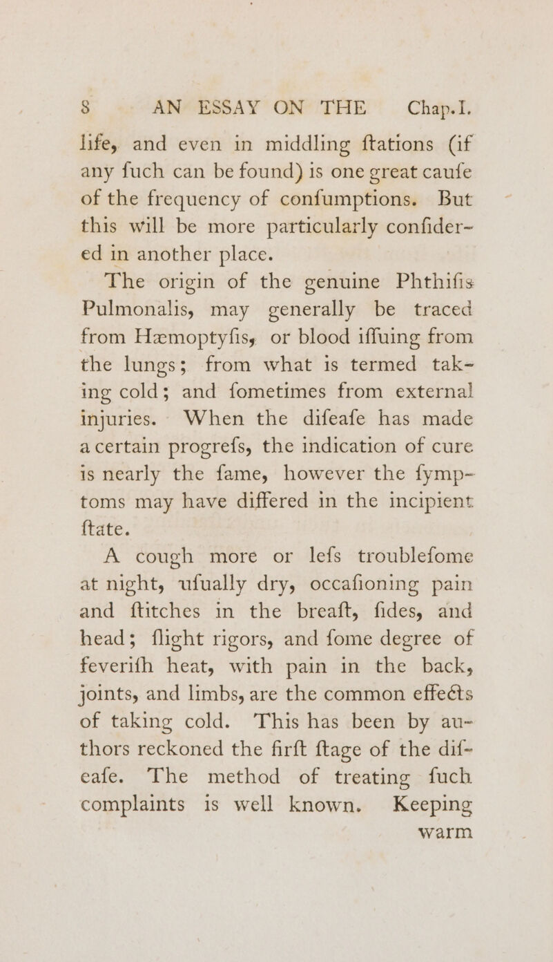 life, and even in middling ftations (if any fuch can be found) is one great caufe of the frequency of confumptions. But this will be more particularly confider- ed in another place. The origin of the genuine Phthifis Pulmonalis, may generally be traced from Hemoptyfisy or blood iffuing from the lungs; from what is termed tak- ing cold; and fometimes from external injuries. When the difeafe has made acertain progrefs, the indication of cure is nearly the fame, however the fymp- toms may have differed in the incipient {tate. A cough more or lefs troublefome at night, ufually dry, occafioning pain and ftitches in the breaft, fides, and head; flight rigors, and fome degree of feverifh heat, with pain in the back, joints, and limbs, are the common effeéts of taking cold. This has been by au- thors reckoned the firft ftage of the dif- eafe. The method of treating fuch complaints is well known. Keeping warm