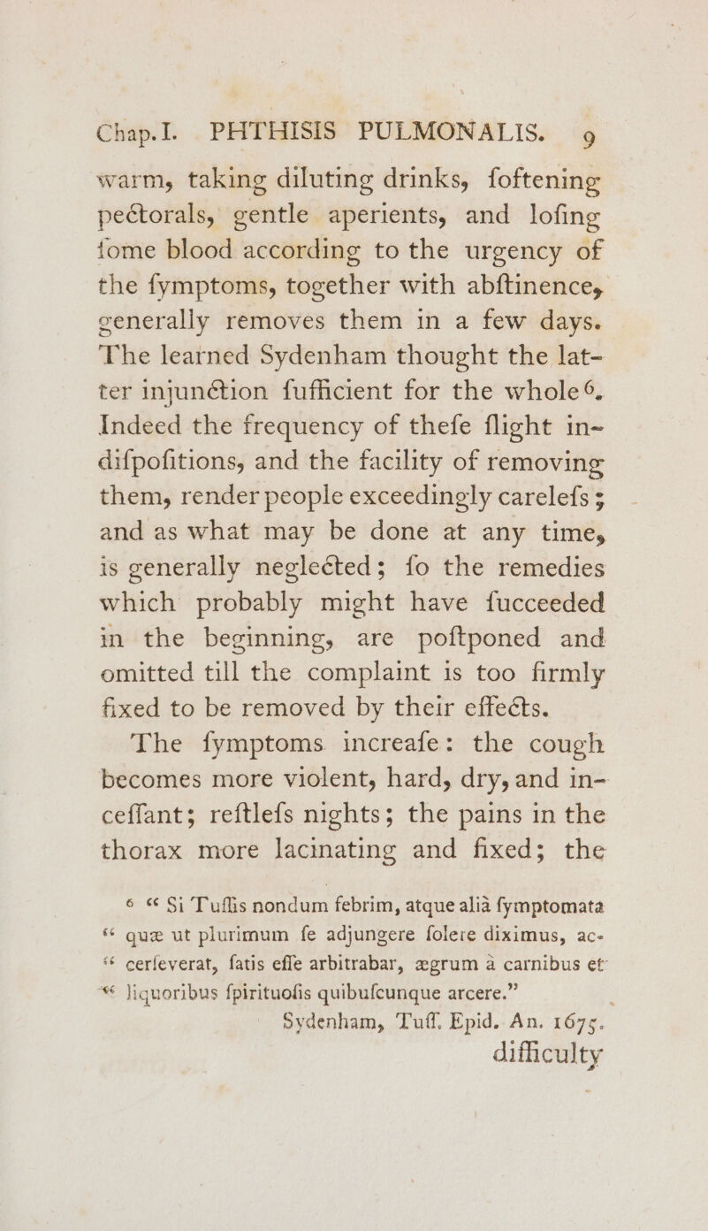 warm, taking diluting drinks, foftening pectorals, gentle aperients, and lofing tome blood according to the urgency of the fymptoms, together with abftinence, generally removes them in a few days. The learned Sydenham thought the lat- ter injunétion fufficient for the whole ® Indeed the frequency of thefe flight in~ difpofitions, and the facility of removing them, render people exceedingly carelefs ; and as what may be done at any time, is generally neglected; fo the remedies which probably might have fucceeded in the beginning, are poftponed and omitted till the complaint is too firmly fixed to be removed by their effects. The fymptoms increafe: the cough becomes more violent, hard, dry, and in- ceffant; reftlefs nights; the pains in the thorax more lacinating and fixed; the 6 « Si Tuflis nondum febrim, atque alia fymptomata * gue ut plurimum fe adjungere folere diximus, ac- ‘© cerfeverat, fatis efle arbitrabar, zegrum a carnibus et “* jiguoribus fpirituofis quibufcunque arcere.” Sydenham, Tuff. Epid. An. 1675. difiiculty