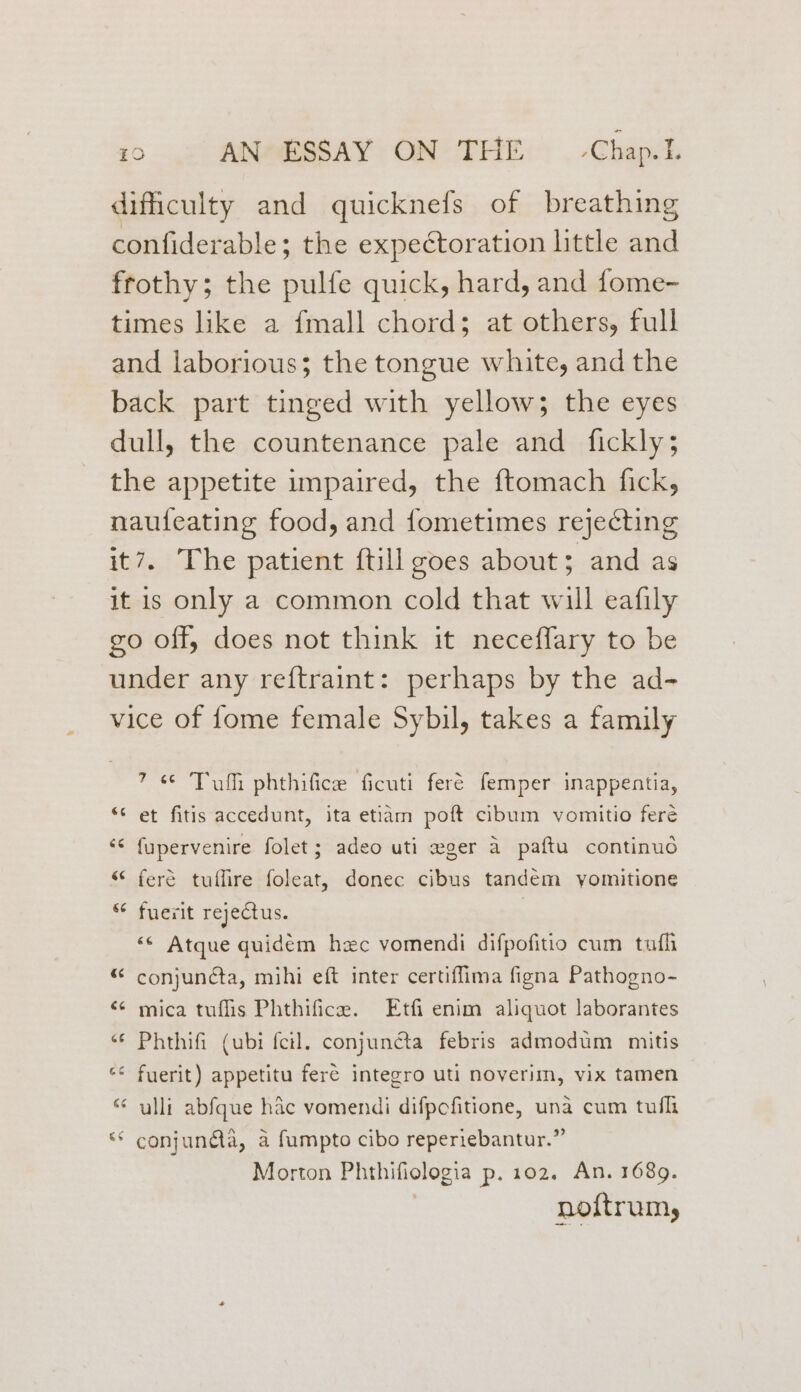 dificulty and quicknefs of breathing confiderable; the expectoration little and frothy; the pulfe quick, hard, and fome- times like a {mall chord; at others, full and laborious; the tongue white, and the back part tinged with yellow; the eyes dull, the countenance pale and fickly; the appetite umpaired, the ftomach fick, naufeating food, and fometimes rejecting it7. The patient {till goes about; and as it is only a common cold that will eafily go off, does not think it neceffary to be under any reftraint: perhaps by the ad- vice of fome female Sybil, takes a family 7s Tumi phthifice ficuti feré femper inappentia, “ et fitis accedunt, ita etiam poft cibum vomitio feré << {upervenire folet; adeo uti eger a paftu continud “ feré tuffire foleat, donec cibus tandem yomitione “¢ fuerit rejectus. «© Atque quidem hec vomendi difpofitio cum tufh “ conjunéta, mihi eft inter certiffima figna Pathogno- “¢ mica tuflis Phthifice. Etfi enim aliquot laborantes “¢ Phthifi (ubi fcil. conjuncta febris admodum mitis “© fuerit) appetitu feré integro uti noverim, vix tamen “ ulli abfque hac vomendi difpcfitione, una cum tuflt ** conjunda, a fumpto cibo reperiebantur.” Morton Phthifiologia p. 102. An. 1689. noftrum,