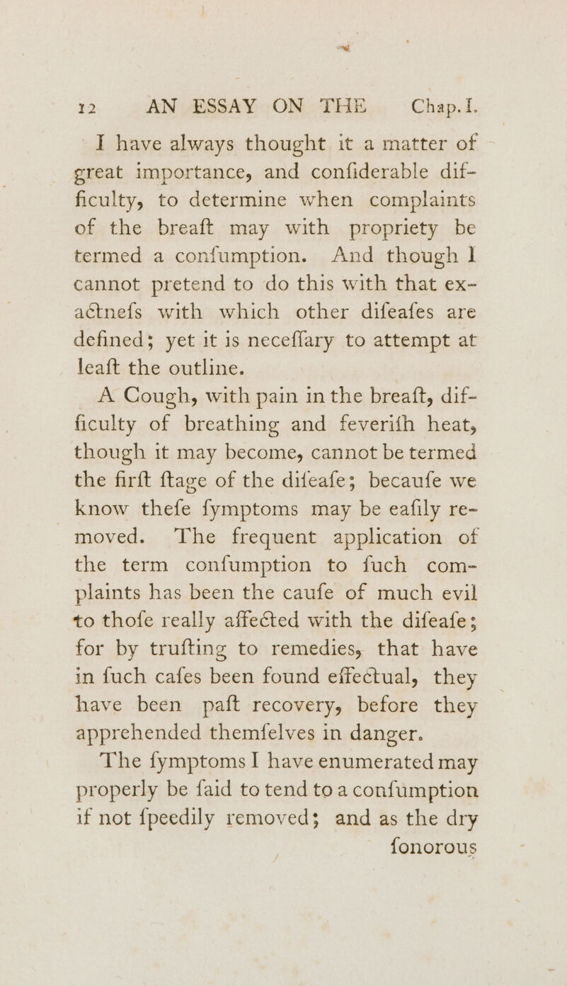 I have always thought it a matter of great importance, and confiderable dif- ficulty, to determine when complaints of the breaft may with propriety be termed a confumption. And though 1 cannot pretend to do this with that ex- aétnefs with which other difeafes are defineds yet it is neceflary to attempt at leaft the outline. A Cough, with pain in the breaft, dif- ficulty of breathing and feverifh heat, though it may become, cannot be termed the firft ftage of the difeafe; becaufe we know thefe fymptoms may be eafily re- moved. The frequent application of the term confumption to fuch com- plaints has been the caufe of much evil to thofe really affected with the difeafe; for by trufting to remedies, that have in fuch cafes been found effectual, they have been paft recovery, before they apprehended themfelves in danger. The fymptoms I have enumerated may properly be faid to tend to a confumption if not {peedily removed; and as the dry fonorous