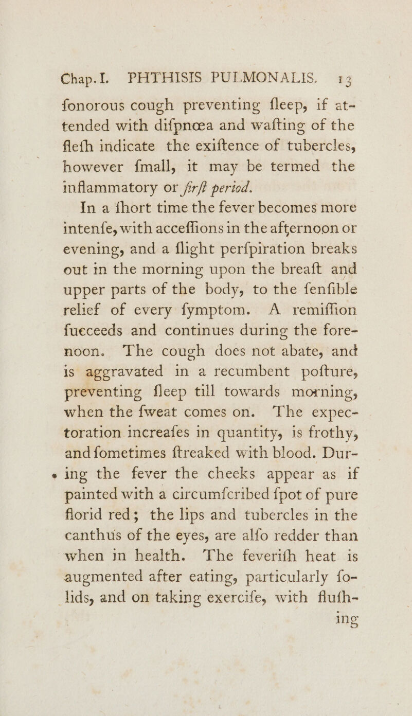 6 fonorous cough preventing fleep, if at- tended with difpnoea and wafting of the fleth indicate the exiftence of tubercles, however f{mall, it may be termed the inflammatory or firft period. In a fhort time the fever becomes more intenfe, with acceflions in the afternoon or evening, and a flight perfpiration breaks out in the morning upon the breaft and upper parts of the body, to the fenfible relief of every fymptom. A _ remiffion fueceeds and continues during the fore- noon. The cough does not abate, and is aggravated in a recumbent pofture, preventing fleep till towards morning, when the fweat comes on. The expec- toration increafes in quantity, is frothy, and fometimes {treaked with blood. Dur- ing the fever the checks appear as if painted with a circumfcribed {pot of pure florid red; the lips and tubercles in the canthus of the eyes, are alfo redder than when in health. The feverith heat is augmented after eating, particularly fo- ing