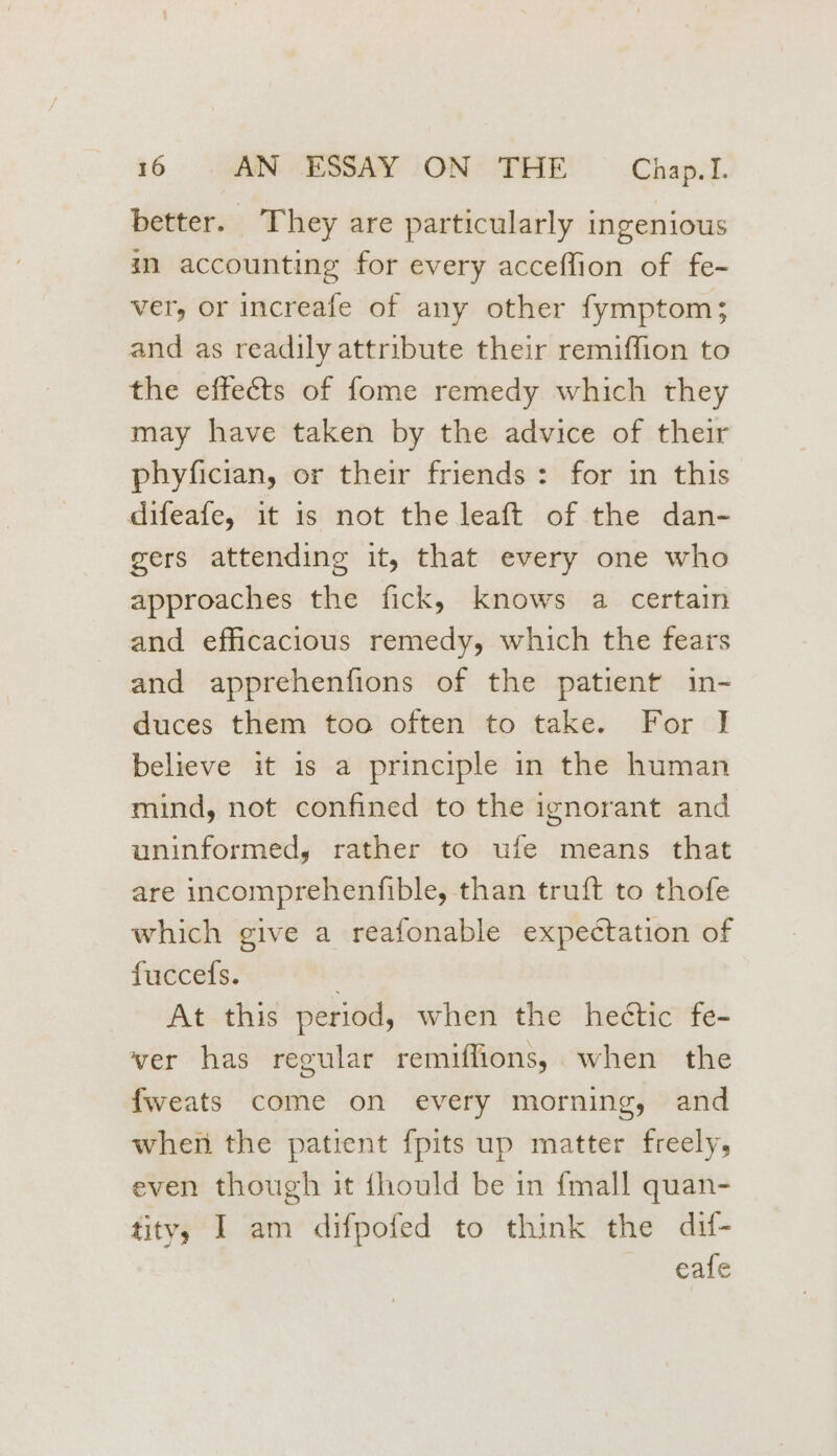 better. They are particularly ingenious in accounting for every acceffion of fe- ver, or increafe of any other fymptom; and as readily attribute their remiffion to the effects of fome remedy which they may have taken by the advice of their phyfician, or their friends: for in this difeafe, it 1s not the leaft of the dan- gers attending it, that every one who approaches the fick, knows a certain and efficacious remedy, which the fears and apprehenfions of the patient in- duces them too often to take. For I believe it is a principle in the human mind, not confined to the ignorant and uninformed, rather to ufe means that are incomprehenfible, than truft to thofe which give a reafonable expectation of fuccefs. ; At this period, when the hectic fe- ver has regular remiffions,. when the fweats come on every morning, and when the patient {pits up matter freely, even though it fhould be in {mall quan- tity, I am difpofed to think the dif- eafe