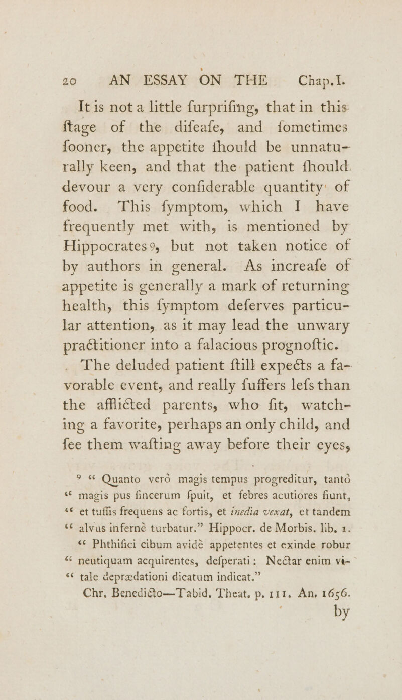 It is not a little furprifmg, that in this: ftage of the difeafe, and fometimes fooner, the appetite thould be unnatu- rally keen, and that the patient fhould. devour a very confiderable quantity of food. This fymptom, which I have frequently met with, is mentioned by Hippocrates, but not taken notice of by authors in general. As increafe of appetite is generally a mark of returning health, this fymptom deferves particu- lar attention, as it may lead the unwary practitioner into a falacious prognoftic. The deluded patient ftill expects a fa- vorable event, and really fuffers lefs than the afflicted parents, who fit, watch- ing a favorite, perhaps an only child, and fee them wafting away before their eyes, ° « Quanto vero magis tempus progreditur, tanto “© magis pus fincerum fpuit, et febres acutiores fiunt, “¢ et tuffis frequens ac fortis, et imedia vexat, et tandem *¢ alvus inferne turbatur.” Hippocr. de Morbis. lib, 1. ‘¢ Phthifici cibum avidé appetentes et exinde robur ‘© neutiquam acquirentes, defperati: Nedtar enim vi-~ ‘© tale depradationi dicatum indicat.” Chr. BenediQto—Tabid, Theat. p. 111. An, 1656. by