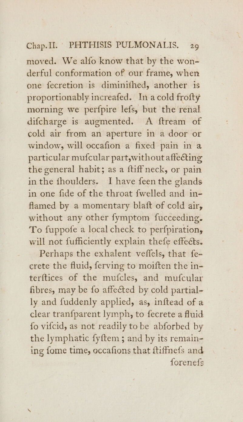 moved. We alfo know that by the won- derful conformation of our frame, when one fecretion 1s diminifhed, another is proportionably increafed. In a cold frofty morning we perfpire lefs, but the renal difcharge is augmented. A ftream of cold air from an aperture in a door or window, will occafion a fixed pain in a particular mufcular part,without affecting the general habit; as a {tiff neck, or pain in the fhoulders. I have feen the glands in one fide of the throat fwelled and in- flamed by a momentary blaft of cold air, without any other fymptom fucceeding. To fuppofe a local check to perfpiration,y will not fufficiently explain thefe effects. Perhaps the exhalent veffels, that fe- crete the fluid, ferving to moiften the in- terftices of the mufcles, and mufcular fibres, may be fo affected by cold partial- ly and fuddenly applied, as, inftead of a clear tranfparent lymph, to fecrete a fluid fo vifcid, as not readily tobe abforbed by the lymphatic fy{ftem ; and by its remain- ing fome time, occafions that {tiffnefs and forenefs