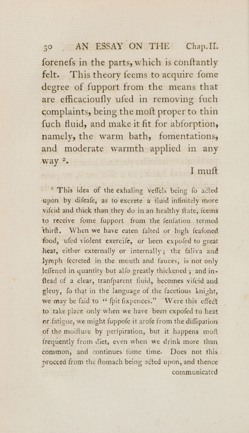 forenefs in the parts, which is conftantly felt. This theory feems to acquire fome degree of fupport from the means that are efficacioufly ufed in removing fuch complaints, being the moft proper to thin fuch fluid, and make it fit for abforption, namely, the warm bath, fomentations, and moderate warmth applied in any Way *. I mutt > This idea of the exhaling veffels being fo acted vapon. by difeafe, as to excrete a fluid infinitely more vifcid and thick than they do in an healthy ftate, feems to receive fome fupport from the fenfation termed thirft. When we have eaten falted or high feafoned food, ufed violent exercife, or been expofed to great heat, either externally or internally; the faliva and lymph fecreted in the mouth and fauces, is not only leffened in quantity but alfo greatly thickened ; and in- ftead of a clear, tranfparent fluid, becomes vifcid and gleuy, fo that in the language of the facetious knizht, we may be faid to ‘¢ fpit ixpences.” Were this eftect to take place only when we have been expofed to heat or fatigue, we might fuppofe it arofe from the diffipation of the moifture by perfpiration, but it happens mott frequently from diet, even when we drink more than common, and continues fome time. Does not this proceed from the ftomach being acted upon, and thence | communicated