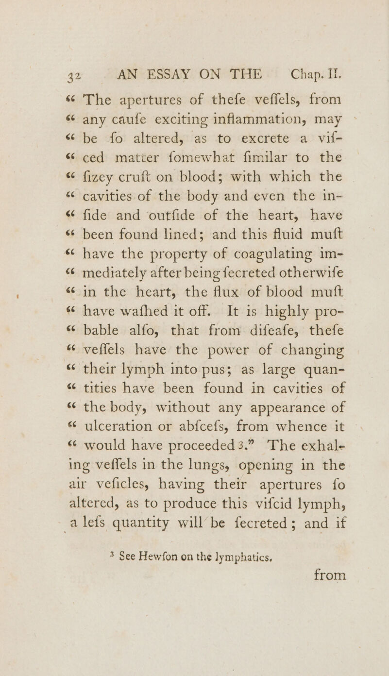 «© The apertures of thefe veffels, from « any caufe exciting inflammation, may » “ be fo altered, as to excrete a vil- “ ced matter fomewhat fimilar to the “ fizey cruft on blood; with which the “‘ cavities of the body and even the in- “¢ fide and outfide of the heart, have «6 been found lined; and this fluid muft “¢ have the property of coagulating im- “ mediately after being fecreted otherwife sin the heart, the flux of blood muft «© have wathed it off. It 1s highly pro- “ bable alfo, that from difeafe, thefe “© veffels have the power of changing “their lymph into pus; as large quan- “ tities have been found in cavities of “ the body, without any appearance of s¢ ulceration or abfcefs, from whence it “ would have proceeded 3.” The exhal- ing veffels in the lungs, opening in the air veficles, having their apertures fo altered, as to produce this vifcid lymph, -alefs quantity willbe fecreted; and if n 3 See Hewfon on the lymphatics. from