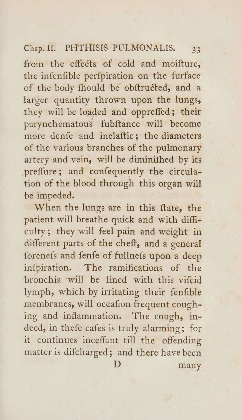 from the effects of cold and moifture, the infenfible perfpiration on the furface of the body fhould be obftruéted, and a larger quantity thrown upon the lungs, they will be loaded and oppreffed; their parynchematous fubftance will become more denfe and inelaftic; the diameters of the various branches of the pulmonary artery and vein, will be diminifhed by its prefflure; and confequently the circula~ tion of the blood sickens this organ will be impeded. When the lungs are in this ftate, the patient will breathe quick and with diffi- culty; they will feel pain and weight in different parts of the cheft, and a general forenefs and fenfe of fullnefs upon a deep infpiration. The ramifications of the bronchia will be lined with this vifcid lymph, which by irritating their fenfible membranes, will occafion frequent cough- ing and inflammation. The cough, in- deed, in thefe cafes is truly alarming; for it continues inceffant till the offending matter is difcharged; and there have been D many