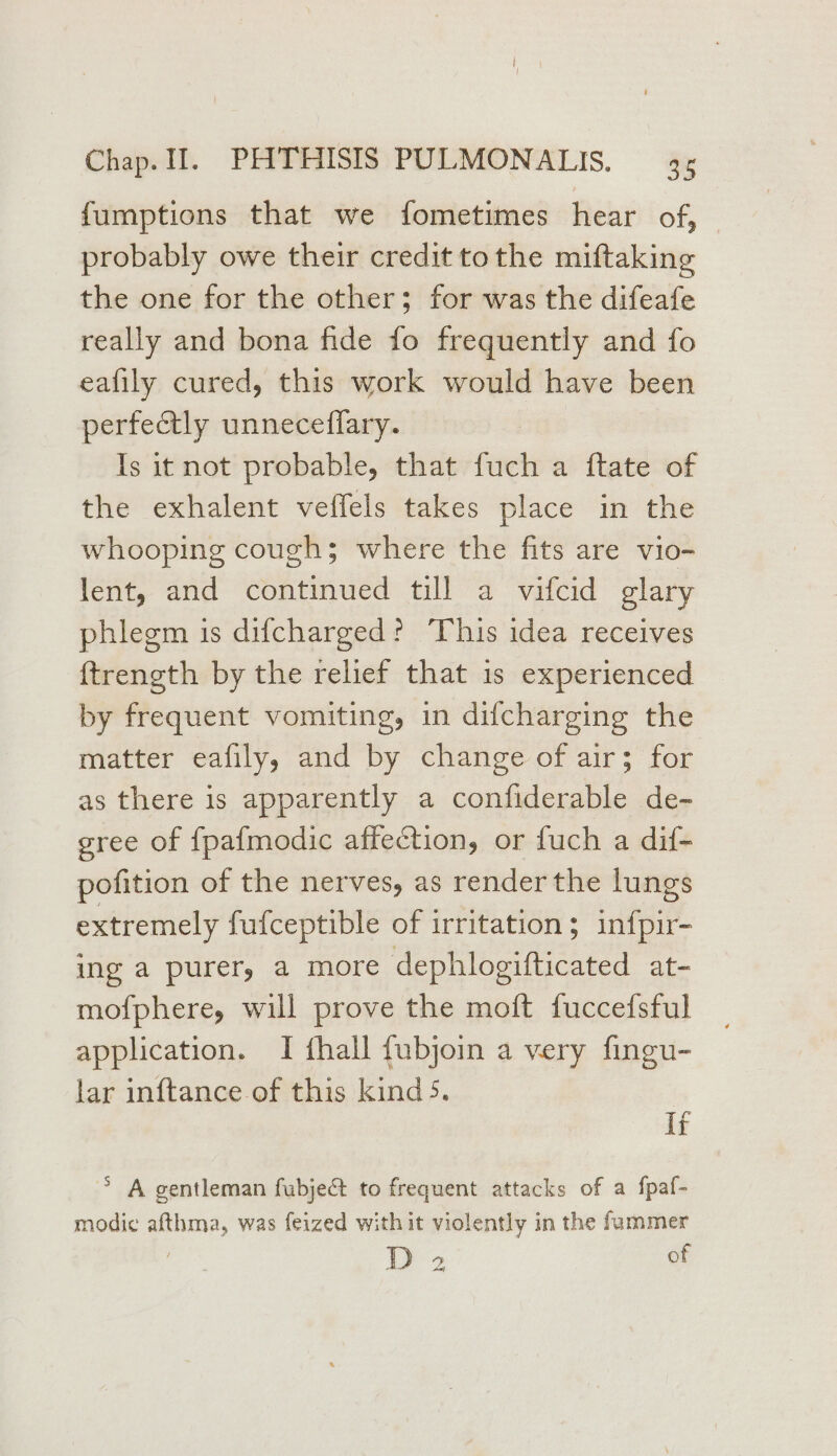fumptions that we fometimes hear of, probably owe their credit tothe miftaking the one for the other; for was the difeafe really and bona fide fo frequently and fo eafily cured, this work would have been perfectly unneceffary. | Is it not probable, that fuch a ftate of the exhalent veffels takes place in the whooping coughs where the fits are vio- lent, and continued till a vifcid glary phlegm is dif{charged? This idea receives ftrength by the relief that 1s experienced by frequent vomiting, in difcharging the matter eafily, and by change of air; for as there is apparently a confiderable de- gree of {pafmodic affection, or fuch a dif- pofition of the nerves, as render the lungs extremely fufceptible of irritation; infpir- ing a purer, a more dephlogifticated at- mofphere, will prove the moft fuccefsful application. I fhall fubjoin a very fingu- lar inftance of this kind 5. If > A gentleman fubje&amp; to frequent attacks of a f{paf- modic afthma, was feized with it violently in the fammer D 2 of