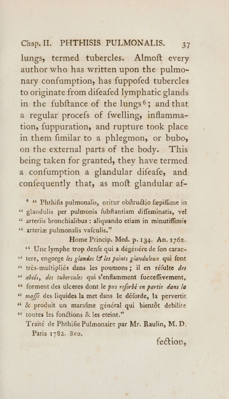 lungs, termed tubercles. Almoft every author who has written upon the pulmo- nary confumption, has fuppofed tubercles to originate from difeafed lymphatic glands in the fubftance of the lungs®; and that a regular procefs of fwelling, inflamma- tion, fuppuration, and rupture took place in them fimilar to a phlegmon, or bubo, on the external parts of the body. This being taken for granted, they have termed a confumption a glandular difeafe, and confequently that, as moft glandular af- ° < Phthifis pulmonalis, oritur obftrudtio fepiflime in “¢ plandulis per pulmonis fubftantiam diffeminatis, vel ‘¢ arterlis bronchialibus : aliquando etiam in minutiffimis *¢ arteriz pulmonalis vafculis.” Home Princip. Med. p. 134. An. 1762. “¢ Une lymphe trop denfe qui a dégénere de fon carac- “* tere, engorge les glandes &amp; les points glanduleux qui font ‘¢ trés-multipliés dans les poumons; il en réfulte des “© abeés, des tubercules qui s’enfamment fuccefhvement, <¢ forment des ulceres dont le pus reforbé en partie dans la “ maffe des liquides la met dans le déforde, la pervertit “¢ &amp; produit un marafme général qui bientot debilite <¢ toutes les fonctions &amp; les eteint.” Traité de Phthifie Pulmonaire par Mr. Raulin, M.D. Paris 1782. 8vo, fection,