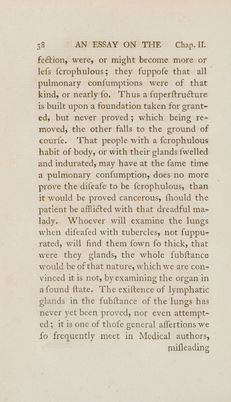 feétion, were, or might become more or lefs {crophulous; they fuppofe that all pulmonary confumptions were of that kind, or nearly fo, Thus a fuperftructure is built upon a foundation taken for grant- ed, but never proved; which being re- moved, the other falls to the ground of courfe. That people with a {crophulous habit of body, or with their glands {welled and indurated, may have at the fame time a pulmonary confumption, does no more prove the difeafe to be {crophulous, than it would be proved cancerous, fhould the patient be afflicted with that dreadful ma- lady. Whoever will examine the lungs when difeafed with tubercles, not fuppu- rated, will find them fown fo thick, that were they glands, the whole fubftance would be of that nature, which we are con- vinced it is not, by examining the organ in afound ftate. The exiftence of lymphatic glands in the fubftance of the lungs has never yet been proved, nor even attempt- ed; itis one of thofe general affertions we fo frequently meet in Medical authors, | mifleading