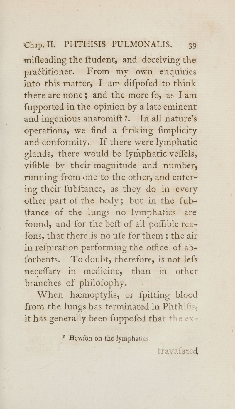 mifleading the ftudent, and deceiving the practitioner. From my own enquiries into this matter, I am difpofed to think there are none; and the more fo, as Iam fupported in the opinion by a late eminent and ingenious anatomift 7. In all nature’s operations, we find a ftriking fimplicity and conformity. If there were lymphatic glands, there would be lymphatic veffels, vifible by their magnitude and number, running from one to the other, and enter- ing their fubftance, as they do in every other part of the body; but in the fub- {tance of the lungs no lymphatics are found, and for the beft of all poffible rea- fons, that there is no ufe for them; the air in re{piration performing the office of ab- forbents. To doubt, therefore, is not lefs neceflary in medicine, than in other branches of philofophy. When hzemoptyfis, or {pitting blood from the lungs has terminated in Phthifs, it has generally been fuppofed that the cx- ? Hewfon on the lymphatics. der 49 ony EF 4 4 a ea cLavValat ed